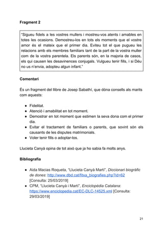Fragment 2
“Sigueu fidels a les vostres mullers i mostreu-vos atents i amables en
totes les ocasions. Demostreu-los en tots els moments que el vostre
amor és el mateix que el primer dia. Eviteu tot el que pugueu les
relacions amb els membres familiars tant de la part de la vostra muller
com de la vostra parentela. Els parents són, en la majoria de casos,
els qui causen les desavinences conjugals. Vulgueu tenir fills, i si Déu
no us n’envia, adopteu algun infant.”
Comentari
És un fragment del llibre de Josep Sabathí, que dóna consells als marits
com aquests:
● Fidelitat.
● Atenció i amabilitat en tot moment.
● Demostrar en tot moment que estimen la seva dona com el primer
dia.
● Evitar el tractament de familiars o parents, que sovint són els
causants de les disputes matrimonials.
● Voler tenir fills o adoptar-los.
Llucieta Canyà opina de tot això que ja ho sabia fa molts anys.
Bibliografia
● Aida Macias Roqueta, “Llucieta Canyà Martí”, ​Diccionari biogràfic
de dones​: ​http://www.dbd.cat/fitxa_biografies.php?id=62
[Consulta: 25/03/2019]
● CPM, “Llucieta Canyà i Martí”, ​Enciclopèdia Catalana​:
https://www.enciclopedia.cat/EC-DLC-14525.xml​[Consulta:
29/03/2019]
21
 