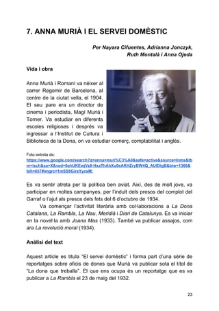 7. ANNA MURIÀ I EL SERVEI DOMÈSTIC
Per Nayara Cifuentes, Adrianna Jonczyk,
Ruth Montalà i Anna Ojeda
Vida i obra
Anna Murià i Romaní va néixer al
carrer Regomir de Barcelona, al
centre de la ciutat vella, el 1904.
El seu pare era un director de
cinema i periodista, Magí Murià i
Torner. Va estudiar en diferents
escoles religioses i després va
ingressar a l’Institut de Cultura i
Biblioteca de la Dona, on va estudiar comerç, comptabilitat i anglès.
Foto extreta de:
https://www.google.com/search?q=anna+muri%C3%A0&safe=active&source=lnms&tb
m=isch&sa=X&ved=0ahUKEwjVz8-HxaThAhXu0eAKHZryBW4Q_AUIDigB&biw=1366&
bih=657#imgrc=1mSS8GirsYycsM:
Es va sentir atreta per la política ben aviat. Així, des de molt jove, va
participar en moltes campanyes, per l’indult dels presos del complot del
Garraf o l’ajut als presos dels fets del 6 d’octubre de 1934.
Va començar l’activitat literària amb col·laboracions a ​La Dona
Catalana​, ​La Rambla​, ​La Nau​, ​Meridià i ​Diari de Catalunya​. Es va iniciar
en la novel·la amb ​Joana Mas (1933). També va publicar assajos, com
ara ​La revolució moral​(1934).
Anàlisi del text
Aquest article es titula “El servei domèstic” i forma part d’una sèrie de
reportatges sobre oficis de dones que Murià va publicar sota el títol de
“La dona que treballa”. El que ens ocupa és un reportatge que es va
publicar a ​La Rambla​el 23 de maig del 1932.
23
 