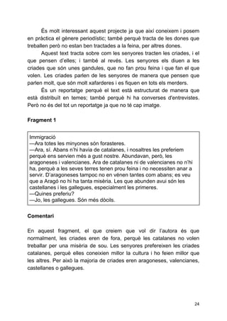 És molt interessant aquest projecte ja que així coneixem i posem
en pràctica el gènere periodístic; també perquè tracta de les dones que
treballen però no estan ben tractades a la feina, per altres dones.
Aquest text tracta sobre com les senyores tracten les criades, i el
que pensen d’elles; i també al revés​. ​Les senyores els diuen a les
criades que són unes gandules, que no fan prou feina i que fan el que
volen. Les criades parlen de les senyores de manera que pensen que
parlen molt, que són molt xafarderes i es fiquen en tots els merders.
És un reportatge perquè el text està estructurat de manera que
està distribuït en temes; també perquè hi ha converses d'entrevistes.
Però no és del tot un reportatge ja que no té cap imatge.
Fragment 1
Immigració
—Ara totes les minyones són forasteres.
—Ara, sí. Abans n’hi havia de catalanes, i nosaltres les preferiem
perquè ens servien més a gust nostre. Abundavan, però, les
aragoneses i valencianes. Ara de catalanes ni de valencianes no n’hi
ha, perquè a les seves terres tenen prou feina i no necessiten anar a
servir. D’aragoneses tampoc no en vénen tantes com abans; es veu
que a Aragó no hi ha tanta misèria. Les que abunden avui són les
castellanes i les gallegues, especialment les primeres.
—Quines preferiu?
—Jo, les gallegues. Són més dòcils.
Comentari
En aquest fragment, el que creiem que vol dir l’autora és que
normalment, les criades eren de fora, perquè les catalanes no volen
treballar per una misèria de sou. Les senyores prefereixen les criades
catalanes, perquè elles coneixien millor la cultura i ho feien millor que
les altres. Per això la majoria de criades eren aragoneses, valencianes,
castellanes o gallegues.
24
 