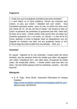 Fragment 2
—​Vostè creu que ha empitjorat el problema del servei domèstic?
—​I tant! Abans no hi havia problema. Teníem les minyones que
volíem, al preu que volíem i treballant tant com volíem. Una
mainadera guanyava quatre durus al mes, no sortia mai, tenia cura
als infants de nit i de dia, els feia el menjar i els rentava la roba, la
cosia i la planxava; les cambreres no guanyaven pas més, i feien tota
la feina de la casa, i només sortien cada quinze dies una tarda; les
cuineres guanyaven sis o vuit duros, no cisaven i, a més de fer la
cuina, ajudaven a rentar la beguda. Quan en despatxàvem una, de
seguida en trovàvem una altre; mai ens quedàvem sense; jo mai
m’havia hagut de rentar el plats! Era una delicada… Però, ara…!
Comentari
En aquest fragment es fa una entrevista. L’autora parla del servei
domèstic, que les senyores tenien les criades que volien, els pagaven
com volien i treballaven tant i com elles volien. S’ocupaven de moltes
coses: del menjar,dels infants… I només sortien cada dies dies una
tarda. I tot això també passava amb les cambreres, cuineres… Era molt
injust tot!
Bibliografia
● X. R. Trigo, “Anna Murià”, Associació d’Escriptors en Llengua
Catalana:
https://www.escriptors.cat/autors/muriaa/pagina.php?id_sec=
990​[Consulta: 28/03/2019]
25
 