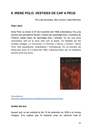 8. IRENE POLO. VESTIDES DE CAP A PEUS
Per Lida González, Mar Lozano i Gael Martínez
Vida i obra
Irene Polo va néixer el 27 de novembre del 1909 a Barcelona. Fou una
pionera del periodisme femení, mestra del reportatge breu i inventora de
l’interviu sobtat (tipus de reportatge breu i directe). Va ser una dona
innovadora, tant en la seva vida com al paper. Va treballar per les
revistes ​Imatges​, ​La Humanitat​, ​La Rambla​, ​L’Opinió​, ​L’Instant i ​Última
Hora​. ​Era ​republicana, autodidacta i homosexual. Es va suïcidar als
trenta-dos anys, el 3 d’abril del 1942, a Buenos Aires, per un problema
amorós amb una dona.
 
 
 
 
 
 
 
 
 
 
 
 
 
 
 
 
Foto extreta de:
http://www.quadernscrema.com/cataleg/la-fascinacio-del-periodisme/
 
 
Anàlisi del text
Aquest text va ser publicat el dia 10 de setembre de 1930 a la revista
Imatges​. Ens explica que fa bastants anys es valorava molt el
26
 
