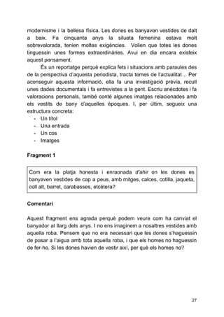 modernisme i la bellesa física. Les dones es banyaven vestides de dalt
a baix. Fa cinquanta anys la silueta femenina estava molt
sobrevalorada, tenien moltes exigències. Volien que totes les dones
tinguessin unes formes extraordinàries. Avui en dia encara existeix
aquest pensament.
És un reportatge perquè explica fets i situacions amb paraules des
de la perspectiva d’aquesta periodista, ​tracta temes de l’actualitat… Per
aconseguir aquesta informació, ella fa una investigació prèvia, recull
unes dades documentals i fa entrevistes a la gent. Escriu anècdotes i fa
valoracions personals, ​també conté algunes imatges relacionades amb
els vestits de bany d’aquelles èpoques. I, per últim, segueix una
estructura concreta:
- Un títol
- Una entrada
- Un cos
- Imatges
Fragment 1
Com era la platja honesta i enraonada ​d’ahir on les dones es
banyaven vestides de cap a peus, amb mitges, calces, cotilla, jaqueta,
coll alt, barret, carabasses, etcètera?
Comentari
Aquest fragment ens agrada perquè podem veure com ha canviat el
banyador al llarg dels anys. I no ens imaginem a nosaltres vestides amb
aquella roba. Pensem que no era necessari que les dones s’haguessin
de posar a l’aigua amb tota aquella roba, i que els homes no haguessin
de fer-ho. Si les dones havien de vestir així, per què els homes no?
27
 