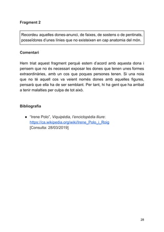 Fragment 2
Recordeu aquelles dones-anunci, de faixes, de sostens o de pentinats,
posseïdores d’unes línies que no existeixen en cap anatomia del món.
Comentari
Hem triat aquest fragment perquè estem d’acord amb aquesta dona i
pensem que no és necessari exposar les dones que tenen unes formes
extraordinàries, amb un cos que poques persones tenen. Si una noia
que no té aquell cos va veient només dones amb aquelles figures,
pensarà que ella ha de ser semblant. Per tant, hi ha gent que ha arribat
a tenir malalties per culpa de tot això.
Bibliografia
● “Irene Polo”, ​Viquipèdia, l’enciclopèdia lliure​:
https://ca.wikipedia.org/wiki/Irene_Polo_i_Roig
[Consulta: 28/03/2019]
28
 