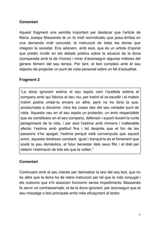 Comentari
Aquest fragment ens sembla important per destacar que l’article de
Maria Josepa Massanés té un to molt reivindicatiu que posa èmfasi en
una demanda molt concreta: la instrucció de totes les dones que
integren la societat. Ens adonem, amb això, que és un article d’opinió
que pretén incidir en els debats públics sobre la situació de la dona
(comparada amb la de l’home) i mirar d’aconseguir algunes millores del
gènere femení del seu temps. Per tant, el text compleix amb el seu
objectiu de projectar un punt de vista personal sobre un fet d’actualitat.
Fragment 2
“La dona ignorant estima el seu espòs com l’ocelleta estima el
company amb qui fabrica el seu niu; per instint el va escollir i el mateix
instint podria cridar-la envers un altre; però no ho faria la que,
acostumada a discórrer, mira les coses des del seu vertader punt de
vista. Aquesta veu en el seu espòs un protector, un amic respectable
que es constitueix en el seu company, defensor i suport durant la curta
peregrinació de la vida, i per això l’estima amb immens i inalterable
afecte; l’estima amb gratitud fins i tot després que el foc de les
passions s’ha apagat; l’estima perquè està convençuda que aquest
amor, aquesta tendresa constant, igual i tranquil·la és el fonament que
sosté la pau domèstica, el futur benestar dels seus fills i el dret per
obtenir l’estimació de tots els que la volten.”
Comentari
Continuant amb el seu interès per demostrar la tesi del seu text, que no
és altra que la dona ha de rebre instrucció per tal que la vida conjugal i
els costums que s’hi associen funcionin sense impediments, Massanés
fa servir un contraexemple, el de la dona ignorant, per aconseguir que el
seu missatge o tesi principals arribi més eficaçment al lector.
7
 