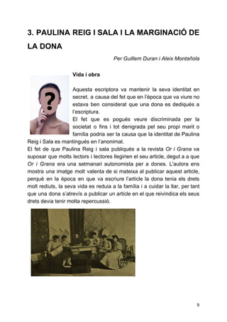 3. PAULINA REIG I SALA I LA MARGINACIÓ DE
LA DONA
Per Guillem Duran i Aleix Montañola
 
Vida i obra
Aquesta escriptora va mantenir la seva identitat en
secret, a causa del fet que en l’època que va viure no
estava ben considerat que una dona es dediqués a
l’escriptura.
El fet que es pogués veure discriminada per la
societat o fins i tot denigrada pel seu propi marit o
família podria ser la causa que la identitat de Paulina
Reig i Sala es mantingués en l’anonimat.
El fet de que Paulina Reig i sala publiqués a la revista ​Or i Grana va
suposar que molts lectors i lectores llegirien el seu article, degut a a que
Or i Grana era una setmanari autonomista per a dones. L'autora ens
mostra una imatge molt valenta de si mateixa al publicar aquest article,
perquè en la època en que va escriure l’article la dona tenia els drets
molt rediuts, la seva vida es reduia a la família i a cuidar la llar, per tant
que una dona s’atrevís a publicar un article en el que reivindica els seus
drets devia tenir molta repercussió.
9
 