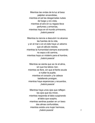 Mientras las ondas de la luz al beso
palpiten encendidas,
mientras el sol las desgarradas nubes
de fuego y oro vista,
mientras el aire en su regazo lleve
perfumes y armonías,
mientras haya en el mundo primavera,
¡habrá poesía!
Mientras la ciencia a descubrir no alcance
las fuentes de la vida,
y en el mar o en el cielo haya un abismo
que al cálculo resista,
mientras la humanidad siempre avanzando
no sepa a dó camina,
mientras haya un misterio para el hombre,
¡habrá poesía!
Mientras se sienta que se ríe el alma,
sin que los labios rían;
mientras se llore, sin que el llanto acuda
a nublar la pupila;
mientras el corazón y la cabeza
batallando prosigan,
mientras haya esperanzas y recuerdos,
¡habrá poesía!
Mientras haya unos ojos que reflejen
los ojos que los miran,
mientras responda el labio suspirando
al labio que suspira,
mientras sentirse puedan en un beso
dos almas confundidas,
mientras exista una mujer hermosa,
¡habrá poesía! 7
 