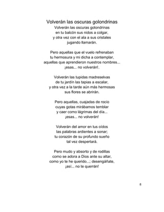Volverán las oscuras golondrinas
Volverán las oscuras golondrinas
en tu balcón sus nidos a colgar,
y otra vez con el ala a sus cristales
jugando llamarán.
Pero aquellas que el vuelo refrenaban
tu hermosura y mi dicha a contemplar,
aquellas que aprendieron nuestros nombres...
¡esas... no volverán!.
Volverán las tupidas madreselvas
de tu jardín las tapias a escalar,
y otra vez a la tarde aún más hermosas
sus flores se abrirán.
Pero aquellas, cuajadas de rocío
cuyas gotas mirábamos temblar
y caer como lágrimas del día...
¡esas... no volverán!
Volverán del amor en tus oídos
las palabras ardientes a sonar;
tu corazón de su profundo sueño
tal vez despertará.
Pero mudo y absorto y de rodillas
como se adora a Dios ante su altar,
como yo te he querido...; desengáñate,
¡así... no te querrán!
8
 