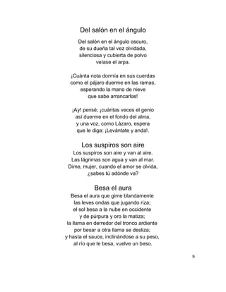 Del salón en el ángulo
Del salón en el ángulo oscuro,
de su dueña tal vez olvidada,
silenciosa y cubierta de polvo
veíase el arpa.
¡Cuánta nota dormía en sus cuerdas
como el pájaro duerme en las ramas,
esperando la mano de nieve
que sabe arrancarlas!
¡Ay! pensé; ¡cuántas veces el genio
así duerme en el fondo del alma,
y una voz, como Lázaro, espera
que le diga: ¡Levántate y anda!.
Los suspiros son aire
Los suspiros son aire y van al aire.
Las lágrimas son agua y van al mar.
Dime, mujer, cuando el amor se olvida,
¿sabes tú adónde va?
Besa el aura
Besa el aura que gime blandamente
las leves ondas que jugando riza;
el sol besa a la nube en occidente
y de púrpura y oro la matiza;
la llama en derredor del tronco ardiente
por besar a otra llama se desliza;
y hasta el sauce, inclinándose a su peso,
al río que le besa, vuelve un beso.
9
 
