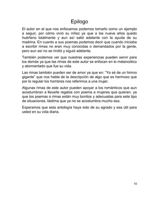 Epilogo
El autor en el que nos enfocamos podemos tomarlo como un ejemplo
a seguir, por cómo vivió su niñez ya que a los nueve años quedo
huérfano totalmente y aun así salió adelante con la ayuda de su
madrina. En cuanto a sus poemas podemos decir que cuando iniciaba
a escribir rimas no eran muy conocidas o demandados por la gente,
pero aun así no se rindió y siguió adelante.
También podemos ver que nuestras experiencias pueden servir para
los demás ya que las rimas de este autor se enfocan en lo melancólico
y atormentado que fue su vida.
Las rimas también pueden ser de amor ya que en: “Yo sé de un himno
gigante” que nos habla de la descripción de algo que es hermoso que
por lo regular los hombres nos referimos a una mujer.
Algunas rimas de este autor pueden apoyar a los románticos que aun
acostumbran a llevarle regalos con poema a mujeres que quieren, ya
que los poemas o rimas están muy bonitos y adecuadas para este tipo
de situaciones, lástima que ya no se acostumbra mucho eso.
Esperamos que esta antología haya sido de su agrado y sea útil para
usted en su vida diaria.
10
 