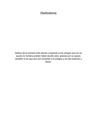 Dedicatoria
Dedico de la manera más atenta y especial a mis amigos que sin su
ayuda no hubiera podido haber escrito esto, gracias por su apoyo,
también a los que aún son amantes a la antigua y envían poemas y
flores.
 
