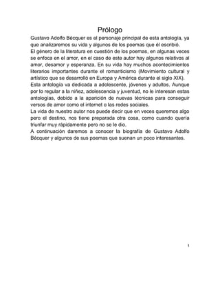 Prólogo
Gustavo Adolfo Bécquer es el personaje principal de esta antología, ya
que analizaremos su vida y algunos de los poemas que él escribió.
El género de la literatura en cuestión de los poemas, en algunas veces
se enfoca en el amor, en el caso de este autor hay algunos relativos al
amor, desamor y esperanza. En su vida hay muchos acontecimientos
literarios importantes durante el romanticismo (Movimiento cultural y
artístico que se desarrolló en Europa y América durante el siglo XIX).
Esta antología va dedicada a adolescente, jóvenes y adultos. Aunque
por lo regular a la niñez, adolescencia y juventud, no le interesan estas
antologías, debido a la aparición de nuevas técnicas para conseguir
versos de amor como el internet o las redes sociales.
La vida de nuestro autor nos puede decir que en veces queremos algo
pero el destino, nos tiene preparada otra cosa, como cuando quería
triunfar muy rápidamente pero no se le dio.
A continuación daremos a conocer la biografía de Gustavo Adolfo
Bécquer y algunos de sus poemas que suenan un poco interesantes.
1
 