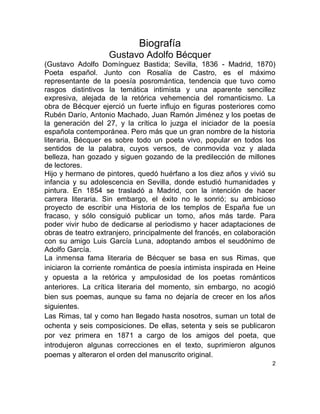 Biografía
Gustavo Adolfo Bécquer
(Gustavo Adolfo Domínguez Bastida; Sevilla, 1836 - Madrid, 1870)
Poeta español. Junto con Rosalía de Castro, es el máximo
representante de la poesía posromántica, tendencia que tuvo como
rasgos distintivos la temática intimista y una aparente sencillez
expresiva, alejada de la retórica vehemencia del romanticismo. La
obra de Bécquer ejerció un fuerte influjo en figuras posteriores como
Rubén Darío, Antonio Machado, Juan Ramón Jiménez y los poetas de
la generación del 27, y la crítica lo juzga el iniciador de la poesía
española contemporánea. Pero más que un gran nombre de la historia
literaria, Bécquer es sobre todo un poeta vivo, popular en todos los
sentidos de la palabra, cuyos versos, de conmovida voz y alada
belleza, han gozado y siguen gozando de la predilección de millones
de lectores.
Hijo y hermano de pintores, quedó huérfano a los diez años y vivió su
infancia y su adolescencia en Sevilla, donde estudió humanidades y
pintura. En 1854 se trasladó a Madrid, con la intención de hacer
carrera literaria. Sin embargo, el éxito no le sonrió; su ambicioso
proyecto de escribir una Historia de los templos de España fue un
fracaso, y sólo consiguió publicar un tomo, años más tarde. Para
poder vivir hubo de dedicarse al periodismo y hacer adaptaciones de
obras de teatro extranjero, principalmente del francés, en colaboración
con su amigo Luis García Luna, adoptando ambos el seudónimo de
Adolfo García.
La inmensa fama literaria de Bécquer se basa en sus Rimas, que
iniciaron la corriente romántica de poesía intimista inspirada en Heine
y opuesta a la retórica y ampulosidad de los poetas románticos
anteriores. La crítica literaria del momento, sin embargo, no acogió
bien sus poemas, aunque su fama no dejaría de crecer en los años
siguientes.
Las Rimas, tal y como han llegado hasta nosotros, suman un total de
ochenta y seis composiciones. De ellas, setenta y seis se publicaron
por vez primera en 1871 a cargo de los amigos del poeta, que
introdujeron algunas correcciones en el texto, suprimieron algunos
poemas y alteraron el orden del manuscrito original.
2
 