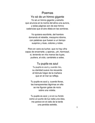 Poemas
Yo sé de un himno gigante
Yo sé un himno gigante y extraño
que anuncia en la noche del alma una aurora,
y estas páginas son de ese himno
cadencias que el aire dilata en las sombras.
Yo quisiera escribirle, del hombre
domando el rebelde, mezquino idioma,
con palabras que fuesen a un tiempo
suspiros y risas, colores y notas.
Pero en vano es luchar, que no hay cifra
capaz de encerrarle; y apenas, ¡oh, hermosa!,
si, teniendo en mis manos las tuyas,
pudiera, al oído, cantártelo a solas.
Tu pupila es azul
Tu pupila es azul y, cuando ríes,
su claridad suave me recuerda
el trémulo fulgor de la mañana
que en el mar se refleja.
Tu pupila es azul y, cuando lloras,
las transparentes lágrimas en ella
se me figuran gotas de rocío
sobre una violeta.
Tu pupila es azul, y si en su fondo
como un punto de luz radia una idea,
me parece en el cielo de la tarde
una perdida estrella.
3
 
