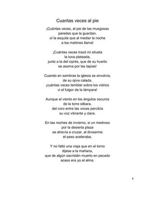 Cuantas veces al pie
¡Cuántas veces, al pie de las musgosas
paredes que la guardan,
oí la esquila que al mediar la noche
a los maitines llama!
¡Cuántas veces trazó mi silueta
la luna plateada,
junto a la del ciprés, que de su huerto
se asoma por las tapias!
Cuando en sombras la iglesia se envolvía,
de su ojiva calada,
¡cuántas veces temblar sobre los vidrios
vi el fulgor de la lámpara!
Aunque el viento en los ángulos oscuros
de la torre silbara,
del coro entre las voces percibía
su voz vibrante y clara.
En las noches de invierno, si un medroso
por la desierta plaza
se atrevía a cruzar, al divisarme
el paso aceleraba.
Y no faltó una vieja que en el torno
dijese a la mañana,
que de algún sacristán muerto en pecado
acaso era yo el alma.
4
 
