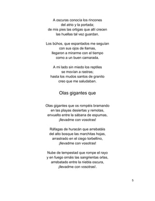 A oscuras conocía los rincones
del atrio y la portada;
de mis pies las ortigas que allí crecen
las huellas tal vez guardan.
Los búhos, que espantados me seguían
con sus ojos de llamas,
llegaron a mirarme con el tiempo
como a un buen camarada.
A mi lado sin miedo los reptiles
se movían a rastras;
hasta los mudos santos de granito
creo que me saludaban.
Olas gigantes que
Olas gigantes que os rompéis bramando
en las playas desiertas y remotas,
envuelto entre la sábana de espumas,
¡llevadme con vosotras!
Ráfagas de huracán que arrebatáis
del alto bosque las marchitas hojas,
arrastrado en el ciego torbellino,
¡llevadme con vosotras!
Nube de tempestad que rompe el rayo
y en fuego ornáis las sangrientas orlas,
arrebatado entre la niebla oscura,
¡llevadme con vosotras!.
5
 