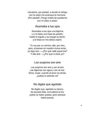 Llevadme, por piedad, a donde el vértigo
con la razón me arranque la memoria.
¡Por piedad! ¡Tengo miedo de quedarme
con mi dolor a solas!.
Asomaba a tus ojos
Asomaba a sus ojos una lágrima
y a mi labio una frase de perdón;
habló el orgullo y se enjugó su llanto,
y la frase en mis labios expiró.
Yo voy por un camino; ella, por otro;
pero, al pensar en nuestro mutuo amor,
yo digo aún: —¿Por qué callé aquel día?
Y ella dirá: —¿Por qué no lloré yo?
Los suspiros son aire
Los suspiros son aire y van al aire.
Las lágrimas son agua y van al mar.
Dime, mujer, cuando el amor se olvida,
¿sabes tú adónde va?
No digáis que agotado
No digáis que, agotado su tesoro,
de asuntos falta, enmudeció la lira;
podrá no haber poetas; pero siempre
habrá poesía.
6
 