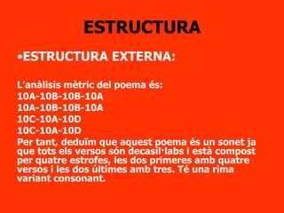 ESTRUCTURA ESTRUCTURA EXTERNA: L’anàlisis mètric del poema és: 10A-10B-10B-10A 10A-10B-10B-10A 10C-10A-10D 10C-10A-10D Per tant, deduïm que aquest poema és un sonet ja que tots els versos són decasíl·labs i està compost per quatre estrofes, les dos primeres amb quatre versos i les dos últimes amb tres. Té una rima variant consonant. 