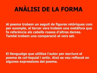 ANÀLISI DE LA FORMA Al poema trobem un seguit de figures retòriques com per exemple, al tercer vers trobem una metàfora que fa referència als cabells rossos d’altres dames. També trobem una comparació al vers set. El llenguatge que utilitza l’autor per escriure el poema és col·loquial i antic. Això es veu reflexat en algunes expressions del poema. 
