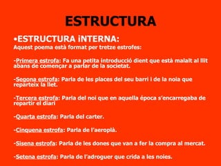 ESTRUCTURA ESTRUCTURA iNTERNA: Aquest poema està format per tretze estrofes: - Primera estrofa : Fa una petita introducció dient que està malalt al llit abans de començar a parlar de la societat. - Segona estrofa : Parla de les places del seu barri i de la noia que reparteix la llet. - Tercera estrofa : Parla del noi que en aquella época s’encarregaba de repartir el diari - Quarta estrofa : Parla del carter. - Cinquena estrofa : Parla de l’aeroplà. - Sisena estrofa : Parla de les dones que van a fer la compra al mercat. - Setena estrofa : Parla de l’adroguer que crida a les noies. 
