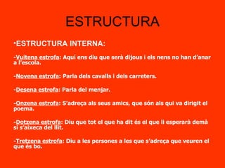 ESTRUCTURA ESTRUCTURA INTERNA: - Vuitena estrofa : Aquí ens diu que serà dijous i els nens no han d’anar a l’escola. - Novena estrofa : Parla dels cavalls i dels carreters. - Desena estrofa : Parla del menjar. - Onzena estrofa : S’adreça als seus amics, que són als qui va dirigit el poema. - Dotzena estrofa : Diu que tot el que ha dit és el que li esperarà demà si s’aixeca del llit. - Tretzena estrofa : Diu a les persones a les que s’adreça que veuren el que és bo.  