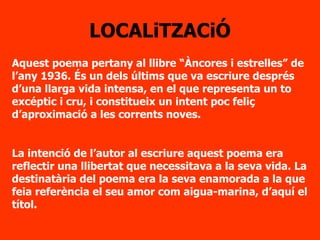 LOCALiTZACiÓ Aquest poema pertany al llibre “Àncores i estrelles” de l’any 1936. És un dels últims que va escriure després d’una llarga vida intensa, en el que representa un to excéptic i cru, i constitueix un intent poc feliç d’aproximació a les corrents noves.   La intenció de l’autor al escriure aquest poema era reflectir una llibertat que necessitava a la seva vida. La destinatària del poema era la seva enamorada a la que feia referència el seu amor com aigua-marina, d’aquí el títol. 