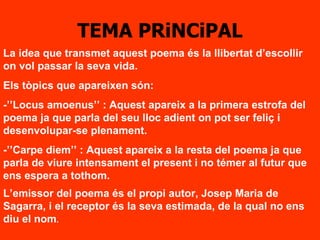 TEMA PRiNCiPAL La idea que transmet aquest poema és la llibertat d’escollir on vol passar la seva vida. Els tòpics que apareixen són: -’’Locus amoenus’’ : Aquest apareix a la primera estrofa del poema ja que parla del seu lloc adient on pot ser feliç i desenvolupar-se plenament. -’’Carpe diem’’ : Aquest apareix a la resta del poema ja que parla de viure intensament el present i no témer al futur que ens espera a tothom. L’emissor del poema és el propi autor, Josep Maria de Sagarra, i el receptor és la seva estimada, de la qual no ens diu el nom . 