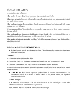 CIRCULACIÓN DE LA LINFA.
Los mecanismos que utiliza son:
1. Formación de nueva linfa. Por el incremento de presión de la nueva linfa.
2. Pulsiones arteriales. Los vasos linfáticos, discurren al lado de las arterias provocando un efecto masaje
para que la linfa se mueva.
3. Por medio de los músculos esqueléticos. Cuando se mueven obligan al movimiento de la linfa por que
masajean los vasos linfáticos.
4. Por su composición. Tiene tejido liso en sus paredes que producen un efecto masaje que ayuda a
desplazar la linfa.
5. Por medio de los movimientos peristálticos del sistema digestivo. Los movimientos del intestino en
la cavidad abdominal también participan en el desplazamiento de la linfa.
6. Por medio de la bomba abdomino-torácica. Por la diferencia de presión entre la cavidad torácica y
la cavidad abdominal.
ORGANOS ANEXOS AL SISTEMA LINFÁTICO
 BAZO. Es un órgano de aproximadamente 200gr. Tiene forma oval y se encuentra situado en el
hipocondrio izquierdo.
Funciones:
⇒ Destrucción de los glóbulos rojos viejos.
⇒ En periodos fetales y en situaciones patológicas tiene capacidad para formar glóbulos rojos.
⇒ Almacenan glóbulos rojos. Los libera según las necesidades de nuestro organismo.
⇒ Eliminación de sustancias extrañas que se producen por la existencia de células fagocíticas del sistema
retículo-endotelial.
 AMIGDALAS. Son células fagocíticas pertenecientes al sistema retículoendotelial. Las
encontramos situadas en el entorno de la nariz y boca. Es una primera barrera para impedir la
entrada de infecciones.
Existen tres tipos:
a) A. adenoides o rinofaríngeas. Son una masa situada en la zona rinofaríngea. Cuando están
inflamadas o infectadas son las llamadas vegetaciones.
b) A. palatinas. Situadas al fondo de la boca en zona bucofaríngea.
 