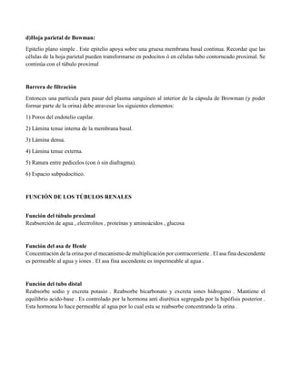 d)Hoja parietal de Bowman:
Epitelio plano simple . Este epitelio apoya sobre una gruesa membrana basal continua. Recordar que las
células de la hoja parietal pueden transformarse en podocitos ó en células tubo contorneado proximal. Se
continúa con el túbulo proximal
Barrera de filtración
Entonces una partícula para pasar del plasma sanguíneo al interior de la cápsula de Browman (y poder
formar parte de la orina) debe atravesar los siguientes elementos:
1) Poros del endotelio capilar.
2) Lámina tenue interna de la membrana basal.
3) Lámina densa.
4) Lámina tenue externa.
5) Ranura entre pedicelos (con ó sin diafragma).
6) Espacio subpodocítico.
FUNCIÓN DE LOS TÚBULOS RENALES
Función del túbulo proximal
Reabsorción de agua , electrolitos , proteínas y aminoácidos , glucosa
Función del asa de Henle
Concentración de la orina por el mecanismo de multiplicación por contracorriente . El asa fina descendente
es permeable al agua y iones . El asa fina ascendente es impermeable al agua .
Función del tubo distal
Reabsorbe sodio y excreta potasio . Reabsorbe bicarbonato y excreta iones hidrogeno . Mantiene el
equilibrio acido-base . Es controlado por la hormona anti diurética segregada por la hipófisis posterior .
Esta hormona lo hace permeable al agua por lo cual esta se reabsorbe concentrando la orina .
 