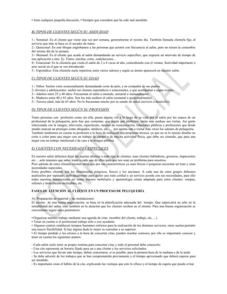 • Ante cualquier pequeña discusión, • Siempre que considere que ha sido mal atendido.


B) TIPOS DE CLIENTES SEGÚN SU ASIDUIDAD

1.- Semanal: Es el cliente que viene una vez por semana, generalmente el mismo día. También llamada clientela fija; el
servicio que más se hace es el secador de mano.
2.- Quincenal: En este bloque englobamos a las personas que asisten con frecuencia al salón, pero no tienen la costumbre
del mismo día de la semana.
3.- Mensual: Es el cliente que acude al salón demandando un servicio específico, que requiere un intervalo de tiempo de
una aplicación a otra. Ej: Tintes, mechas, corte, ondulaciones…
4.- Estacional: Es la clientela que visita el salón de 2 a 4 veces al año, coincidiendo con el verano, festividad importante o
acto social en el que se vea introducido.
5.- Esporádica: Esta clientela suele repartirse entre varios salones y según su ánimo aparecerá en nuestro salón.

C) TIPOS DE CLIENTES SEGÚN SU EDAD

1.- Niños: Suelen venir ocasionalmente demandando corte de pelo, y en compañía de sus padres.
2.-Jóvenes y adolescentes: suelen ser clientes esporádicos o estacionales, o que acompañan a algún evento.
3.- Adultos entre 25 y 40 años: Frecuentan el salón a menudo, semanal o mensualmente.
4.- Maduros entre 40 y 65 años: Son los más asiduos al salón (semanal o quincenalmente).
5.- Tercera edad, más de 65 años: No lo frecuentan mucho por su estado de salud (servicio a domicilio).

D) TIPOS DE CLIENTES SEGÚN SU PROFESIÓN

Tanto personas con profesión como sin ella, pasan alguna vez a lo largo de su vida por el salón por las manos de un
profesional de la peluquería, pero hay que comentar, que según qué profesión, serán más asiduas sus visitas. Así gente
relacionada con la imagen, televisión, espectáculo, medios de comunicación, relaciones públicas y profesiones que desde
antaño marcan un prestigio como abogados, médicos, etc.… por norma van a visitar más veces los salones de peluquería.
También tendremos en cuenta su profesión a la hora de realizarle una propuesta técnica, ya que no es lo mismo diseñar un
corte o color para una mujer con un trabajo de campo o de mucha actividad física, que debe ser cómodo, que para una
mujer con un trabajo intelectual o de cara a la imagen pública.

E) CLIENTES CON NECESIDADES ESPECIALES

En nuestro salón debemos dejar las puertas abiertas a todo tipo de clientes, sean clientes habladores, groseros, impacientes
etc.…solo tenemos que saber tratar a cada uno de ellos para que nos sean un problema para nosotros.
Pero además de estos clientes existen otros que por sus características ya sean físicas o psíquicas necesitan un trato y unas
necesidades especiales.
Estos posibles clientes son los disminuidos psíquicos, físicos y los ancianos. A cada una de estos grupos debemos
analizarlos por separado, individualmente para darles una trato cordial y un servicio acorde con sus necesidades, para ello
todas nuestras instalaciones así como nuestro mobiliario y aparatología estará adaptada para estos clientes: rampas,
sillones y lavacabezas reclinables, etc.

FASES DE ATENCIÓN AL CLIENTE EN UN PROCESO DE PELUQUERÍA

A). Preparación de material y las instalaciones:
El secreto de una buena organización, se basa en la planificación adecuada del tiempo. Que repercutirá no sólo en la
rentabilidad del salón, sino también en la atención que los clientes reciben en el mismo. Para una buena organización es
conveniente seguir unos parámetros:

• Organizar nuestro trabajo mediante una agenda de citas (nombre del cliente, trabajo, etc.…)
• Tener en cuenta si el profesional trabaja sólo o con ayudante.
• Algunos centros establecen tiempos bastantes estrictos para la realización de los distintos servicios, otros suelen permitir
una mayor flexibilidad. Si hay alguna duda lo mejor es consultar a su superior.
• El tiempo perdido y los errores a la hora de concertar citas, pueden resultar costosos, por ello es importante conocer y
tener en cuenta los siguientes puntos:

- Cada salón suele tener su propio sistema para concertar citas y todo el personal debe conocerlo.
- Una cita representa un horario fijado para un o una cliente y los servicios solicitados.
- Los servicios que llevan más tiempo, deben concertarse, si es posible, para la primera hora de la mañana o de la tarde.
- Se debe advertir de los trabajos que se han comprometido previamente y el tiempo aproximado que deberá esperar para
ser atendido.
- Es importante crear el hábito de la cita, explicando las ventajas que esto le ofrece y el tiempo de espera que puede evitar.
 