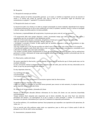 B). Recepción:

b.1 Recepción de mensajes por teléfono

El teléfono además de facilitar innumerables gestiones en el centro, es también un importante servicio de atención al
cliente y el sistema más común de concertar citas. Para su buen uso es conveniente según las directrices que
comentaremos en epígrafe 1º, apartado B “La atención telefónica”.

b.2 Recepción del cliente en el centro.

La función de recibir a los clientes en el salón no siempre la desempeña un mismo empleado, dependiendo de la empresa
y la jerarquía profesional que en ella se haya establecido así lo hará, el ayudante, secretario, técnico o incluso el encargado
o director, aunque esta última opción es la menos probable.

Las funciones y responsabilidades del recepcionista o la persona que ejerce como tal, son las siguientes:

• El recepcionista debe estar siempre dispuesto y atento, encontrando tiempo para saber cuándo llega cada cliente y
asegurándose que éste sea atendido lo más rápidamente posible.
• Debe dar la bienvenida educada y cortésmente, dirigiéndose al cliente por su nombre siempre que sea posible.
• Hay que ocuparse de sus objetos personales: Abrigos, paquetes, etc.…
• Acompañar y acomodar al cliente. Si debe esperar para ser atendidos, preguntar si desea que le atendamos en algo,
ofreciéndole una revista, etc.…
• Por muy ocupado que se esté, hay que escuchar con calma lo que el cliente desea, esto evitará errores en la recepción.
• El profesional asignado a cada cliente debe ofrecer a éste, sus consejos especializados como expertos, consultando con él
o ella todos los detalles, para evitar malos entendidos.
• No siempre es posible atender inmediatamente al cliente, en estos casos haya que pedir disculpas y dar las explicaciones
pertinentes al cliente, informando del tiempo aproximado que deberá esperar para ser atendido y procurando que éste sea
lo más breve posible.

C). Observación y análisis del cliente

De nuestra capacidad de observación y análisis depende en buena parte la satisfacción que el cliente pueda tener con los
resultados obtenidos.
Es muy conveniente realizar la observación desde cualquier punto del salón, pues esta fase está muy relacionada con los
demás, ya que hay que practicarlas en todo momento.

Es muy importante observar:

• La morfología del cliente.
• Su personalidad.
• Las características del cabello.

Para desarrollar estas fases óptimamente es conveniente registrar todas las observaciones:

• Sobre la morfología: Podemos realizar dibujos.
• Sobre los cuellos: Lo reflejamos en una ficha técnica personal, para conocer en todo momento, el conjunto de aspectos
que es imposible memorizar de cada cliente.

D). Detección de las necesidades y demandas del cliente

Después de una acogida adecuada debemos informarnos de los deseos del cliente con una entrevista desarrollada
convenientemente.
Aunque podamos hacer preguntar para asegurarnos que le hemos entendido, hay que evitar hacer una entrevista
periodística del término o un interrogatorio en el que el cliente se sienta incómodo o violento. Lo conveniente es
escucharle con atención, interesándose por lo que dice y tratándole de comprender perfectamente.

En esta fase podemos, si lo consideramos oportuno, hacer propuestas que respondan a sus expectativas (de operaciones, de
ventas, etc.…).

Con su reacción ante ellos podremos captar mejor sus expectativas, pues es obvio que el cliente acuda al salón de
peluquería con el fin de cubrir ciertas necesidades.

E). Asesoramiento y propuesta técnica
 
