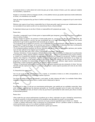 La propuesta técnica se realiza dentro de la entrevista para, por un lado, orientar al cliente y, por otro, captar por completo
sus necesidades y expectativas.

Siempre es conveniente utilizar un lenguaje sencillo y evitar palabras técnicas que puedan impresionar desfavorablemente
al cliente, o no entendernos con claridad.

Antes de realizar la propuesta hay que hacer el análisis morfológico convenientemente y asegurarse de que la entrevista ha
sido eficaz.

Debemos estar seguros de que hemos comprendido bien al cliente para poder sugerir procesos que verdaderamente cubran
sus necesidades de una manera acorde con sus características físicas y de personalidad.

Es importante destacar que en esta fase el cliente se responsabiliza de la propuesta que acepta.

Puntos clave:

• Escuchar y comprender lo que el cliente quiere es imprescindible para interpretar correctamente sus deseos y aconsejarle
antes de realizar el trabajo.
• Ejercer siempre de expertos. En ocasiones el cliente puede querer un servicio que no sabe que no es el apropiado. Sin
descalificar dicho producto o servicio, hay que recomendarle que no lo haga, argumentándole los motivos, con criterio
profesional, lo que le dará la seguridad de estar asesorado por un experto.
• En la percepción de la calidad de un servicio y en la credibilidad del consejo profesional, influyen también los símbolos
que le rodean. El aspecto del lugar y de las personas que trabajan, la cordialidad y la educación en el trato, la información
recibida y la atención personalizada, son aspectos importantes en la calidad del servicio.
• En la propuesta podemos ayudarnos de diversos materiales para dar al cliente las explicaciones oportunas, pero muchas
veces son más explicativas las imágenes que las palabras:
- Revistas: Nos dan ideas sobre cortes, colores y peinados que actualmente están de moda.
- Sistemas informáticos: Existen programas informáticos concebidos como herramientas de trabajo para los profesionales
de la peluquería, estética, prótesis capilares, trasplantes, injertos, etc.… Ofrecen la oportunidad de que en pocos minutos,
se visualice en la pantalla del ordenador una gran variedad de cambios en la imagen de una persona. También se pueden
imprimir estas imágenes o fotografiarlas. Con estos programas cualquier persona puede experimentar con su imagen sin
correr riesgo alguno, por lo que pueden agilizar la decisión del cliente. Sin embargo, hay que tener en cuenta que estos
programas no consideran las características del cabello del cliente, por lo que debemos, según nuestros conocimientos
profesionales, evaluar la propuesta y ofertar lo que garantice mejores resultados.
- Dibujos: El profesional también puede hacer bocetos de lo que quiere proponer para dar orientación al cliente. Son muy
indicados para dar explicaciones respecto a volúmenes que corrijan o realcen aspectos peculiares del rostro de este cliente
en particular.

F). Desarrollo de las operaciones

Una vez que se ha decidido qué propuesta se va a realizar, se acomodará al cliente en el sillón correspondiente, se le
protegerá convenientemente y se comenzará a realizar el proceso.

Una forma de trabajar demasiado desordenada o sucia puede, sin duda, alejarnos del salón. Los resultados finales deben
responder a la propuesta que hemos hecho y resaltar nuestro trabajo para se aprecie.

G). Venta.

El profesional se valora, no sólo por sus conocimientos profesionales, sino también por sus cualidades comerciales, dotes
como vendedor, capacidad para las relaciones personales, etc. El posible comprador está en el centro como mínimo una
hora, no hay necesidad por tanto, de forzar la venta, hay que buscar la oportunidad de modo natural, para ofrecer al cliente
un determinado producto.

Puntos clave:

• Para vender hay que conocer perfectamente el producto que se ofrece, explicando con rigor y claridad las características,
el modo de actuación y la forma de aplicación de los productos más adecuados de acuerdo a sus necesidades.
• Se deben vender sólo aquellos productos o servicios con la que se tiene la seguridad de que el cliente va a mejorar.
• Vender es también desaconsejar sobre la utilización de un determinado servicio o producto cuando se considera, con
criterios profesionales, que no se va a obtener resultados satisfactorios.
• Aconsejar al cliente siempre dentro de las preferencias o gustos que muestren.
 