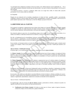 • La percepción de la calidad de un producto varía de un cliente a otro. Influyen factores como la publicidad, etc.… No se
valora igual un producto altamente conocido que uno desconocido; o uno que el cliente ya haya probado, con otro que no
haya utilizado.
• La relación de precios y servicios o productos, deben estar en un lugar bien visible. El cliente debe conocerlo
previamente. Si no se conoce, deber ser informado.

H). Despedida.

Después de una evaluación de los resultados, despediremos al cliente de forma agradable, amable y personalizada,
ayudándole a ponerse la ropa de abrigo que hubiere traído, acompañándoles a la puerta e invitándole a venir otro día. Se
puede emplear expresiones como “Gracias por su visita Sra. Márquez, que pase un buen día”.



1.1.IDENTIFICAR AL CLIENTE

Por lo general, las empresas u organizaciones que ya tienen cierto tiempo en el mercado suelen tener una amplia variedad
de clientes, por ejemplo, de compra frecuente, de compra ocasional, de altos volúmenes de compra, etc.; quienes esperan
servicios, precios especiales, tratos preferenciales u otros que estén adaptados a sus particularidades.

Esta situación, plantea un gran reto a los mercadólogos porque está en juego no solo la satisfacción del cliente y/o su
lealtad, sino también, la adecuada orientación de los esfuerzos y recursos de la empresa u organización.

Por ello, es fundamental que los mercadólogos conozcan a profundidad cuáles son los diferentes tipos de clientes que
tiene la empresa u organización y el cómo clasificarlos de la forma más adecuada, para que luego, puedan proponer
alternativas que permitan adaptar la oferta de la empresa a las particularidades de cada tipo de cliente.

En ese sentido, en el presente artículo se revelan diversos tipos de clientes que están clasificados según su relación actual
o futura con la empresa. Todo lo cual, puede ser utilizado por el mercadólogo como base o modelo para clasificar a sus
clientes.

Tipos de Clientes.- Clasificación General:
En primer lugar, y en un sentido general, una empresa u organización tiene dos tipos de clientes:

1.- Clientes Actuales: Son aquellos (personas, empresas u organizaciones) que le hacen compras a la empresa de forma
periódica o que lo hicieron en una fecha reciente. Este tipo de clientes es el que genera el volumen de ventas actual, por
tanto, es la fuente de los ingresos que percibe la empresa en la actualidad y es la que le permite tener una determinada
participación en el mercado.

2.- Clientes Potenciales: Son aquellos (personas, empresas u organizaciones) que no le realizan compras a la empresa en
la actualidad pero que son visualizados como posibles clientes en el futuro porque tienen la disposición necesaria, el poder
de compra y la autoridad para comprar. Este tipo de clientes es el que podría dar lugar a un determinado volumen de
ventas en el futuro (a corto, mediano o largo plazo) y por tanto, se los puede considerar como la fuente de ingresos
futuros.

Esta primera clasificación (que es básica pero fundamental) ayuda al mercadólogo a planificar e implementar actividades
con las que la empresa u organización pretenderá lograr dos objetivos que son de vital importancia: 1) Retener a los
clientes actuales; e 2) identificar a los clientes potenciales para convertirlos en clientes actuales.

En este punto, cabe señalar que cada objetivo necesitará diferentes niveles de esfuerzo y distintas cantidades de recursos.
Por tanto, y aunque parezca una clasificación demasiado obvia, se la puede considerar como decisiva para el éxito de una
empresa u organización, especialmente, cuando ésta se encuentra en mercados de alta competencia.

Tipos de Clientes.- Clasificación Específica:

En segundo lugar, cada uno de éstos dos tipos de clientes (actuales y potenciales) se dividen y ordenan de acuerdo a la
siguiente clasificación (la cual, permite una mayor personalización):

          Clasificación de los Clientes Actuales: Se dividen en cuatro tipos de clientes, según su vigencia, frecuencia,
          volumen de compra, nivel de satisfacción y grado de influencia.
 