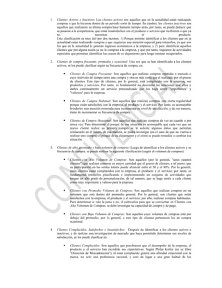 1.   Clientes Activos e Inactivos: Los clientes activos son aquellos que en la actualidad están realizando
     compras o que lo hicieron dentro de un periodo corto de tiempo. En cambio, los clientes inactivos son
     aquellos que realizaron su última compra hace bastante tiempo atrás, por tanto, se puede deducir que
     se pasaron a la competencia, que están insatisfechos con el producto o servicio que recibieron o que ya
     no                           necesitan                            el                           producto.
     Esta clasificación es muy útil por dos razones: 1) Porque permite identificar a los clientes que en la
     actualidad están realizando compras y que requieren una atención especial para retenerlos, ya que son
     los que en la actualidad le generan ingresos económicos a la empresa, y 2) para identificar aquellos
     clientes que por alguna razón ya no le compran a la empresa, y que por tanto, requieren de actividades
     especiales que permitan identificar las causas de su alejamiento para luego intentar recuperarlos.

2.   Clientes de compra frecuente, promedio y ocasional: Una vez que se han identificado a los clientes
     activos, se los puede clasificar según su frecuencia de compra, en:

              Clientes de Compra Frecuente: Son aquellos que realizan compras repetidas a menudo o
               cuyo intérvalo de tiempo entre una compra y otra es más corta que el realizado por el grueso
               de clientes. Este tipo de clientes, por lo general, está complacido con la empresa, sus
               productos y servicios. Por tanto, es fundamental no descuidar las relaciones con ellos y
               darles continuamente un servicio personalizado que los haga sentir "importantes" y
               "valiosos" para la empresa.

              Clientes de Compra Habitual: Son aquellos que realizan compras con cierta regularidad
               porque están satisfechos con la empresa, el producto y el servicio. Por tanto, es aconsejable
               brindarles una atención esmerada para incrementar su nivel de satisfacción, y de esa manera,
               tratar de incrementar su frecuencia de compra.

              Clientes de Compra Ocasional: Son aquellos que realizan compras de vez en cuando o por
               única vez. Para determinar el porqué de esa situación es aconsejable que cada vez que un
               nuevo cliente realice su primera compra se le solicite algunos datos que permitan
               contactarlo en el futuro, de esa manera, se podrá investigar (en el caso de que no vuelva a
               realizar otra compra) el porqué de su alejamiento y el cómo se puede remediar o cambiar ésa
               situación.

3.   Clientes de alto, promedio y bajo volumen de compras: Luego de identificar a los clientes activos y su
     frecuencia de compra, se puede realizar la siguiente clasificación (según el volumen de compras):

              Clientes con Alto Volumen de Compras: Son aquellos (por lo general, "unos cuantos
               clientes") que realizan compras en mayor cantidad que el grueso de clientes, a tal punto, que
               su participación en las ventas totales puede alcanzar entre el 50 y el 80%. Por lo general,
               estos clientes están complacidos con la empresa, el producto y el servicio; por tanto, es
               fundamental retenerlos planificando e implementando un conjunto de actividades que
               tengan un alto grado de personalización, de tal manera, que se haga sentir a cada cliente
               como muy importante y valioso para la empresa.

              Clientes con Promedio Volumen de Compras: Son aquellos que realizan compras en un
               volumen que está dentro del promedio general. Por lo general, son clientes que están
               satisfechos con la empresa, el producto y el servicio; por ello, realizan compras habituales.
               Para determinar si vale la pena o no, el cultivarlos para que se conviertan en Clientes con
               Alto Volumen de Compras, se debe investigar su capacidad de compra y de pago.

              Clientes con Bajo Volumen de Compras: Son aquellos cuyo volumen de compras está por
               debajo del promedio, por lo general, a este tipo de clientes pertenecen los de compra
               ocasional.

4.   Clientes Complacidos, Satisfechos e Insatisfechos: Después de identificar a los clientes activos e
     inactivos, y de realizar una investigación de mercado que haya permitido determinar sus niveles de
     satisfacción, se los puede clasificar en:

              Clientes Complacidos: Son aquellos que percibieron que el desempeño de la empresa, el
               producto y el servicio han excedido sus expectativas. Según Philip Kotler (en su libro
               "Dirección de Mercadotecnia"), el estar complacido genera una afinidad emocional con la
               marca, no solo una preferencia racional, y esto da lugar a una gran lealtad de los
 