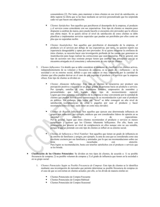 consumidores [2]. Por tanto, para mantener a éstos clientes en ese nivel de satisfacción, se
                   debe superar la oferta que se les hace mediante un servicio personalizado que los sorprenda
                   cada vez que hacen una adquisición.

                  Clientes Satisfechos: Son aquellos que percibieron el desempeño de la empresa, el producto
                   y el servicio como coincidente con sus expectativas. Este tipo de clientes se muestra poco
                   dispuesto a cambiar de marca, pero puede hacerlo si encuentra otro proveedor que le ofrezca
                   una oferta mejor. Si se quiere elevar el nivel de satisfacción de estos clientes se debe
                   planificar e implementar servicios especiales que puedan ser percibidos por ellos como un
                   plus que no esperaban recibir.

                  Clientes Insatisfechos: Son aquellos que percibieron el desempeño de la empresa, el
                   producto y/o el servicio por debajo de sus expectativas; por tanto, no quieren repetir esa
                   experiencia desagradable y optan por otro proveedor. Si se quiere recuperar la confianza de
                   éstos clientes, se necesita hacer una investigación profunda de las causas que generaron su
                   insatisfacción para luego realizar las correcciones que sean necesarias. Por lo general, este
                   tipo de acciones son muy costosas porque tienen que cambiar una percepción que ya se
                   encuentra arraigada en el consciente y subconsciente de este tipo de clientes.

    5.   Clientes Influyentes: Un detalle que se debe considerar al momento de clasificar a los clientes activos,
         independientemente de su volumen y frecuencia de compras, es su grado de —influencia— en la
         sociedad o en su entorno social, debido a que este aspecto es muy importante por la cantidad de
         clientes que ellos pueden derivar en el caso de que sugieran el producto y/o servicio que la empresa
         ofrece. Este tipo de clientes se dividen en:

                  Clientes Altamente Influyentes: Este tipo de clientes se caracteriza por producir una
                   percepción positiva o negativa en un grupo grande de personas hacia un producto o servicio.
                   Por ejemplo, estrellas de cine, deportistas famosos, empresarios de renombre y
                   personalidades que han logrado algún tipo de reconocimiento especial.
                   Lograr que éstas personas sean clientes de la empresa es muy conveniente por la cantidad de
                   clientes que pueden derivar como consecuencia de su recomendación o por usar el producto
                   en público. Sin embargo, para lograr ese "favor" se debe conseguir un alto nivel de
                   satisfacción (complacencia) en ellos o pagarles por usar el producto y hacer
                   recomendaciones (lo cual, suele tener un costo muy elevado).

                  Clientes de Regular Influencia: Son aquellos que ejercen una determinada influencia en
                   grupos más reducidos, por ejemplo, médicos que son considerados líderes de opinión en su
                   sociedad               científica               o                de               especialistas.
                   Por lo general, lograr que éstos clientes recomienden el producto o servicio es menos
                   complicado y costoso que los Clientes Altamente Influyentes. Por ello, basta con
                   preocuparse por generar un nivel de complacencia en ellos aunque esto no sea rentable,
                   porque lo que se pretende con este tipo de clientes es influir en su entorno social.

                  Clientes de Influencia a Nivel Familiar: Son aquellos que tienen un grado de influencia en
                   su entorno de familiares y amigos, por ejemplo, la ama de casa que es considerada como una
                   excelente cocinera por sus familiares y amistades, por lo que sus recomendaciones sobre ese
                   tema                son                escuchadas                con               atención.
                   Para lograr su recomendación, basta con tenerlos satisfechos con el producto o servicio que
                   se les brinda.

Clasificación de los Clientes Potenciales: Se dividen en tres tipos de clientes, de acuerdo a: 1) su posible
frecuencia de compras; 2) su posible volumen de compras y 3) el grado de influencia que tienen en la sociedad o
en su grupo social:

    1.   Clientes Potenciales Según su Posible Frecuencia de Compras: Este tipo de clientes se lo identifica
         mediante una investigación de mercados que permite determinar su posible frecuencia de compras en
         el caso de que se conviertan en clientes actuales; por ello, se los divide de manera similar en:

                  Clientes Potenciales de Compra Frecuente
                  Clientes Potenciales de Compra Habitual
                  Clientes Potenciales de Compra Ocasional
 