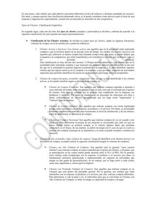 En este punto, cabe señalar que cada objetivo necesitará diferentes niveles de esfuerzo y distintas cantidades de recursos.
Por tanto, y aunque parezca una clasificación demasiado obvia, se la puede considerar como decisiva para el éxito de una
empresa u organización, especialmente, cuando ésta se encuentra en mercados de alta competencia.

Tipos de Clientes.- Clasificación Específica:

En segundo lugar, cada uno de éstos dos tipos de clientes (actuales y potenciales) se dividen y ordenan de acuerdo a la
siguiente clasificación (la cual, permite una mayor personalización):

          Clasificación de los Clientes Actuales: Se dividen en cuatro tipos de clientes, según su vigencia, frecuencia,
          volumen de compra, nivel de satisfacción y grado de influencia.

               1.   Clientes Activos e Inactivos: Los clientes activos son aquellos que en la actualidad están realizando
                    compras o que lo hicieron dentro de un periodo corto de tiempo. En cambio, los clientes inactivos son
                    aquellos que realizaron su última compra hace bastante tiempo atrás, por tanto, se puede deducir que
                    se pasaron a la competencia, que están insatisfechos con el producto o servicio que recibieron o que ya
                    no                           necesitan                            el                           producto.
                    Esta clasificación es muy útil por dos razones: 1) Porque permite identificar a los clientes que en la
                    actualidad están realizando compras y que requieren una atención especial para retenerlos, ya que son
                    los que en la actualidad le generan ingresos económicos a la empresa, y 2) para identificar aquellos
                    clientes que por alguna razón ya no le compran a la empresa, y que por tanto, requieren de actividades
                    especiales que permitan identificar las causas de su alejamiento para luego intentar recuperarlos.

               2.   Clientes de compra frecuente, promedio y ocasional: Una vez que se han identificado a los clientes
                    activos, se los puede clasificar según su frecuencia de compra, en:

                             Clientes de Compra Frecuente: Son aquellos que realizan compras repetidas a menudo o
                              cuyo intérvalo de tiempo entre una compra y otra es más corta que el realizado por el grueso
                              de clientes. Este tipo de clientes, por lo general, está complacido con la empresa, sus
                              productos y servicios. Por tanto, es fundamental no descuidar las relaciones con ellos y
                              darles continuamente un servicio personalizado que los haga sentir "importantes" y
                              "valiosos" para la empresa.

                             Clientes de Compra Habitual: Son aquellos que realizan compras con cierta regularidad
                              porque están satisfechos con la empresa, el producto y el servicio. Por tanto, es aconsejable
                              brindarles una atención esmerada para incrementar su nivel de satisfacción, y de esa manera,
                              tratar de incrementar su frecuencia de compra.

                             Clientes de Compra Ocasional: Son aquellos que realizan compras de vez en cuando o por
                              única vez. Para determinar el porqué de esa situación es aconsejable que cada vez que un
                              nuevo cliente realice su primera compra se le solicite algunos datos que permitan
                              contactarlo en el futuro, de esa manera, se podrá investigar (en el caso de que no vuelva a
                              realizar otra compra) el porqué de su alejamiento y el cómo se puede remediar o cambiar ésa
                              situación.

               3.   Clientes de alto, promedio y bajo volumen de compras: Luego de identificar a los clientes activos y su
                    frecuencia de compra, se puede realizar la siguiente clasificación (según el volumen de compras):

                             Clientes con Alto Volumen de Compras: Son aquellos (por lo general, "unos cuantos
                              clientes") que realizan compras en mayor cantidad que el grueso de clientes, a tal punto, que
                              su participación en las ventas totales puede alcanzar entre el 50 y el 80%. Por lo general,
                              estos clientes están complacidos con la empresa, el producto y el servicio; por tanto, es
                              fundamental retenerlos planificando e implementando un conjunto de actividades que
                              tengan un alto grado de personalización, de tal manera, que se haga sentir a cada cliente
                              como muy importante y valioso para la empresa.

                             Clientes con Promedio Volumen de Compras: Son aquellos que realizan compras en un
                              volumen que está dentro del promedio general. Por lo general, son clientes que están
                              satisfechos con la empresa, el producto y el servicio; por ello, realizan compras habituales.
                              Para determinar si vale la pena o no, el cultivarlos para que se conviertan en Clientes con
                              Alto Volumen de Compras, se debe investigar su capacidad de compra y de pago.
 
