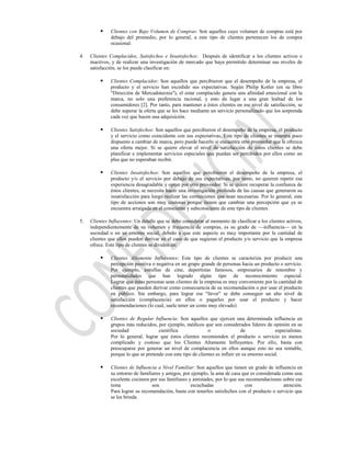     Clientes con Bajo Volumen de Compras: Son aquellos cuyo volumen de compras está por
               debajo del promedio, por lo general, a este tipo de clientes pertenecen los de compra
               ocasional.

4.   Clientes Complacidos, Satisfechos e Insatisfechos: Después de identificar a los clientes activos e
     inactivos, y de realizar una investigación de mercado que haya permitido determinar sus niveles de
     satisfacción, se los puede clasificar en:

              Clientes Complacidos: Son aquellos que percibieron que el desempeño de la empresa, el
               producto y el servicio han excedido sus expectativas. Según Philip Kotler (en su libro
               "Dirección de Mercadotecnia"), el estar complacido genera una afinidad emocional con la
               marca, no solo una preferencia racional, y esto da lugar a una gran lealtad de los
               consumidores [2]. Por tanto, para mantener a éstos clientes en ese nivel de satisfacción, se
               debe superar la oferta que se les hace mediante un servicio personalizado que los sorprenda
               cada vez que hacen una adquisición.

              Clientes Satisfechos: Son aquellos que percibieron el desempeño de la empresa, el producto
               y el servicio como coincidente con sus expectativas. Este tipo de clientes se muestra poco
               dispuesto a cambiar de marca, pero puede hacerlo si encuentra otro proveedor que le ofrezca
               una oferta mejor. Si se quiere elevar el nivel de satisfacción de estos clientes se debe
               planificar e implementar servicios especiales que puedan ser percibidos por ellos como un
               plus que no esperaban recibir.

              Clientes Insatisfechos: Son aquellos que percibieron el desempeño de la empresa, el
               producto y/o el servicio por debajo de sus expectativas; por tanto, no quieren repetir esa
               experiencia desagradable y optan por otro proveedor. Si se quiere recuperar la confianza de
               éstos clientes, se necesita hacer una investigación profunda de las causas que generaron su
               insatisfacción para luego realizar las correcciones que sean necesarias. Por lo general, este
               tipo de acciones son muy costosas porque tienen que cambiar una percepción que ya se
               encuentra arraigada en el consciente y subconsciente de este tipo de clientes.

5.   Clientes Influyentes: Un detalle que se debe considerar al momento de clasificar a los clientes activos,
     independientemente de su volumen y frecuencia de compras, es su grado de —influencia— en la
     sociedad o en su entorno social, debido a que este aspecto es muy importante por la cantidad de
     clientes que ellos pueden derivar en el caso de que sugieran el producto y/o servicio que la empresa
     ofrece. Este tipo de clientes se dividen en:

              Clientes Altamente Influyentes: Este tipo de clientes se caracteriza por producir una
               percepción positiva o negativa en un grupo grande de personas hacia un producto o servicio.
               Por ejemplo, estrellas de cine, deportistas famosos, empresarios de renombre y
               personalidades que han logrado algún tipo de reconocimiento especial.
               Lograr que éstas personas sean clientes de la empresa es muy conveniente por la cantidad de
               clientes que pueden derivar como consecuencia de su recomendación o por usar el producto
               en público. Sin embargo, para lograr ese "favor" se debe conseguir un alto nivel de
               satisfacción (complacencia) en ellos o pagarles por usar el producto y hacer
               recomendaciones (lo cual, suele tener un costo muy elevado).

              Clientes de Regular Influencia: Son aquellos que ejercen una determinada influencia en
               grupos más reducidos, por ejemplo, médicos que son considerados líderes de opinión en su
               sociedad               científica               o                de               especialistas.
               Por lo general, lograr que éstos clientes recomienden el producto o servicio es menos
               complicado y costoso que los Clientes Altamente Influyentes. Por ello, basta con
               preocuparse por generar un nivel de complacencia en ellos aunque esto no sea rentable,
               porque lo que se pretende con este tipo de clientes es influir en su entorno social.

              Clientes de Influencia a Nivel Familiar: Son aquellos que tienen un grado de influencia en
               su entorno de familiares y amigos, por ejemplo, la ama de casa que es considerada como una
               excelente cocinera por sus familiares y amistades, por lo que sus recomendaciones sobre ese
               tema                son                escuchadas                con               atención.
               Para lograr su recomendación, basta con tenerlos satisfechos con el producto o servicio que
               se les brinda.
 