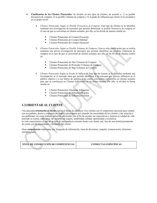 Clasificación de los Clientes Potenciales: Se dividen en tres tipos de clientes, de acuerdo a: 1) su posible
          frecuencia de compras; 2) su posible volumen de compras y 3) el grado de influencia que tienen en la sociedad o
          en su grupo social:

               4.   Clientes Potenciales Según su Posible Frecuencia de Compras: Este tipo de clientes se lo identifica
                    mediante una investigación de mercados que permite determinar su posible frecuencia de compras en
                    el caso de que se conviertan en clientes actuales; por ello, se los divide de manera similar en:

                             Clientes Potenciales de Compra Frecuente
                             Clientes Potenciales de Compra Habitual
                             Clientes Potenciales de Compra Ocasional

               5.   Clientes Potenciales Según su Posible Volumen de Compras: Esta es otra clasificación que se realiza
                    mediante una previa investigación de mercados que permite identificar sus posibles volúmenes de
                    compras en el caso de que se conviertan en clientes actuales; por ello, se los divide de manera similar
                    en:

                             Clientes Potenciales de Alto Volumen de Compras
                             Clientes Potenciales de Promedio Volumen de Compras
                             Clientes Potenciales de Bajo Volumen de Compras

               6.   Clientes Potenciales Según su Grado de Influencia: Este tipo de clientes se lo identifica mediante una
                    investigación en el mercado meta que permite identificar a las personas que ejercen influencia en el
                    público objetivo y a sus líderes de opinión, a los cuales, convendría convertirlos en clientes actuales
                    para que se constituyan en Clientes Influyentes en un futuro cercano. Por ello, se dividen se forma
                    similar en:

                             Clientes Potenciales Altamente Influyentes
                             Clientes Potenciales de Influencia Regular
                             Clientes Potenciales de Influencia Familiar



1.3.ORIENTAR AL CLIENTE
Una adecuada orientación al cliente supone el deseo de satisfacer a los clientes con el compromiso personal para cumplir
con sus pedidos, deseos y expectativas. Implica preocuparse por entender las necesidades de los clientes y dar solución a
sus problemas; así como realizar esfuerzos adicionales con el fin de exceder sus expectativas y mejorar su calidad de vida,
teniendo en cuenta, entre otras, las variables de respeto, amabilidad, calidad, oportunidad y excelencia.
Lo más característico es que no se trata de una conducta concreta frente a un cliente real, sino de una actitud permanente
de contar con las necesidades y demandas del cliente.

Otras competencias implicadas son, búsqueda de información, toma de decisiones, empatía, comunicación, relaciones
interpersonales.




NIVEL DE CONSECUCIÓN DE COMPETENCIAS                                        CONDUCTAS ESPECÍFICAS
 