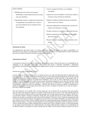(NIVEL MEDIO)                                                Conocer el negocio del cliente y sus verdaderas
                                                                  necesidades.
 Habilidad para estar al tanto de los intereses
      (defendiendo y representando) del cliente y de que     Explorar las nuevas necesidades y carencias que surgen en
      estos sean satisfechos.                                     el cliente y buscar la forma de satisfacerla.

 Capacidad para asumir un compromiso personal para          Organizar la propia actividad de forma que se pueda dar
      el cumplimiento de los pedidos de los clientes y            mejor servicio a los clientes.
      que estos manifiesten que sus expectativas han
                                                             Solucionar rápidamente los problemas que encuentran los
      sido satisfechas.
                                                                  clientes en los productos o servicios.

                                                             Escuchar, informar con veracidad y saber donde derivarlo.

                                                             Realizar seguimiento de las necesidades del cliente para
                                                                  darle una respuesta.

                                                             Mostrar interés por corregir los errores cometidos con los
                                                                  clientes.


Orientación al Cliente

Las organizaciones para hacer frente a la intensa competencia adaptan sus procesos de negocio orientándolos a la
satisfacción de sus clientes. Los tradicionales modelos de gestión funcionales o por departamentos resultan insuficientes
para crear una cultura de dirección orientada a las necesidades del cliente.



¿Orientación al Cliente?

La orientación al cliente de una empresa depende de muchos factores, pero al final del día recae en la sensibilidad de sus
empleados, en sus capacidades emocionales a la hora de hacer frente a situaciones inesperadas y difícilmente
normalizables. Sinceramente, en muchas ocasiones la orientación al cliente es tan nula que parece que se cachondean de
uno.

Historias breves sobre la orientación al cliente.

Un buen ejemplo es el que me contaba Paco. Los hechos ocurren en un viaje León-Barcelona (para los despistados, León
tiene aeropuerto…). Al llegar a la terminal le informan que en su vuelo viaja un equipo de baloncesto, por lo que el avión
tiene problemas de peso (entre los jugadores y el material sobrepasaban el límite permitido) y sólo pueden viajar 30
personas (el resto tenían que coger un autobús hasta Valladolid y una vez allí, un vuelo a Barcelona). El caso es que
delante de él había una pareja, con un hijo de pocos meses, discutiendo airadamente con la chica del mostrador. Dicha
pareja se quedó literalmente “alucinada” cuando la mejor solución que les podía ofrecer la compañía era que el niño
volara en avión (unos pocos kilos no importaban…) mientras ellos hacían el trayecto en autobús. Evidentemente no
aceptaron. ¿A quién se le ocurre sugerir que el bebé viaje en avión y los padres en autobús? Eso es reírse de la gente…
Por cierto, a Paco le tocó autobús.

Otro caso fascinante, me lo contaba Víctor, un buen amigo que vive en Almería. Por lo que parece, hace unas semanas
tuvo que asistir a una reunión de negocios en Sevilla. El viaje de ida lo hizo en avión y el de vuelta decidió hacerlo en
AVE, pero sólo hasta Antequera, lugar en el que había quedado con su amigo Antonio para que le recogiera y desde allí ir
en coche hasta Almería. Al llegar a Antequera, intentó salir, pero la puerta del tren no se abrió. Primero una sonrisa,
después una carcajada, a continuación cierto estrés (mientras apretaba el botoncito verde) y finalmente desesperación total
al ver como el tren salía de la estación. Me imagino la cara de Víctor en ese momento, llamando a su amigo Antonio para
que cogiera el coche y le fuera a buscar a Málaga. Recorrió los vagones buscando ayuda, desesperado, pero no encontró a
nadie y decidió sentarse. A los pocos minutos apareció el revisor pidiéndole explicaciones sobre su presencia en el tren.
Víctor le intentó decir que no había conseguido abrir la puerta, pero el tipo no atendía a razones, su única preocupación
era que pagara la parte del billete que no había abonado y que alguien había decidido venderle sin su consentimiento (al
no abrirse la puerta). Al principio se lo tomó a broma, pero era verdad, el revisor quería cobrarle el trayecto (a lo que se
 