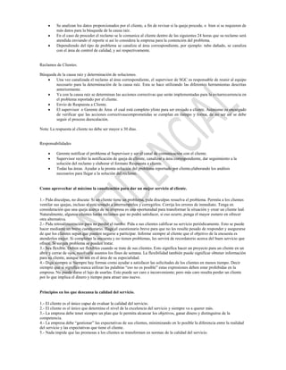 Se analizan los datos proporcionados por el cliente, a fin de revisar si la queja procede, o bien si se requieren de
          más datos para la búsqueda de la causa raíz.
          En el caso de proceder el reclamo se le comunica al cliente dentro de las siguientes 24 horas que su reclamo será
          atendida enviando el reporte si así lo considera la empresa para la contención del problema.
          Dependiendo del tipo de problema se canaliza al área correspondiente, por ejemplo: tubo dañado, se canaliza
          con el área de control de calidad, y así respectivamente.


Reclamos de Clientes.

Búsqueda de la causa raíz y determinación de soluciones.
        Una vez canalizada el reclamo al área correspondiente, el supervisor de SGC es responsable de reunir al equipo
        necesario para la determinación de la causa raíz. Esta se hace utilizando las diferentes herramientas descritas
        anteriormente.
        Ya con la causa raíz se determinan las acciones correctivas que serán implementadas para la evitarrecurrencia en
        el problema reportado por el cliente.
        Envío de Respuesta a Cliente.
        El supervisor o Gerente de Área el cual está completo ylisto para ser enviado a cliente. Asimismo es encargado
        de verificar que las acciones correctivascomprometidas se cumplan en tiempo y forma, de no ser así se debe
        seguir el proceso deescalación.

Nota: La respuesta al cliente no debe ser mayor a 30 días.


Responsabilidades

          Gerente notificar el problema al Supervisor y ser el canal de comunicación con el cliente.
          Supervisor recibir la notificación de queja de cliente, canalizar a área correspondiente, dar seguimiento a la
          solución del reclamo y elaborar el formato Respuesta a cliente.
          Todas las áreas. Ayudar a la pronta solución del problema reportado por cliente,elaborando los análisis
          necesarios para llegar a la solución del reclamo.


Como aprovechar al máximo la canalización para dar un mejor servicio al cliente.

1.- Pida disculpas, no discuta: Si un cliente tiene un problema, pida disculpas resuelva el problema. Permita a los clientes
ventilar sus quejas, incluso si está tentado a interrumpirlos y corregirlos. Corrija los errores de inmediato. Tenga en
consideración que una queja acerca de su empresa es una oportunidad para transformar la situación y crear un cliente leal.
Naturalmente, algunos clientes harán reclamos que no podrá satisfacer, si eso ocurre, ponga el mayor esmero en ofrecer
otra alternativa.
2.- Pida retroalimentación para no perder el rumbo: Pida a sus clientes calificar su servicio periódicamente. Esto se puede
hacer mediante un breve cuestionario. Haga el cuestionario breve para que no les resulte pesado de responder y asegurarse
de que los clientes sepan que pueden negarse a participar. Informe siempre al cliente que el objetivo de la encuesta es
atenderlos mejor. Si completan la encuesta y no tienen problemas, les servirá de recordatorio acerca del buen servicio que
ofrece. Si surgen problema se pueden tratar.
3.- Sea flexible. Deben ser flexibles cuando se trate de sus clientes. Esto significa hacer un proyecto para un cliente en un
abrir y cerrar de ojos, resolverle asuntos los fines de semana. La flexibilidad también puede significar obtener información
para su cliente, aunque no sea en el área de su especialidad.
4.- Diga siempre si Siempre hay formas como ayudar a satisfacer las solicitudes de los clientes en menos tiempo. Decir
siempre que si significa nunca utilizar las palabras “eso no es posible” estas expresiones deben estar prohibidas en la
empresa. No puede darse el lujo de usarlas. Esto puede ser caro e inconveniente; pero más caro resulta perder un cliente
por lo que implica el dinero y tiempo para atraer uno nuevo.


Principios en los que descansa la calidad del servicio.

1.- El cliente es el único capaz de evaluar la calidad del servicio.
2.- El cliente es el único que determina el nivel de la excelencia del servicio y siempre va a querer más.
3.- La empresa debe tener siempre un plan que le permita alcanzar los objetivos, ganar dinero y distinguirse de la
competencia.
4.- La empresa debe “gestionar” las expectativas de sus clientes, minimizando en lo posible la diferencia entre la realidad
del servicio y las expectativas que tiene el cliente.
5.- Nada impide que las promesas a los clientes se transformen en normas de la calidad del servicio.
 
