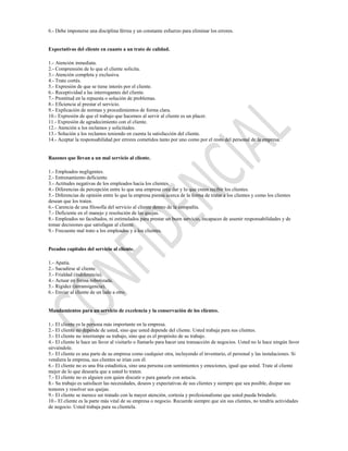 6.- Debe imponerse una disciplina férrea y un constante esfuerzo para eliminar los errores.


Expectativas del cliente en cuanto a un trato de calidad.

1.- Atención inmediata.
2.- Comprensión de lo que el cliente solicita.
3.- Atención completa y exclusiva.
4.- Trato cortés.
5.- Expresión de que se tiene interés por el cliente.
6.- Receptividad a las interrogantes del cliente.
7.- Prontitud en la repuesta o solución de problemas.
8.- Eficiencia al prestar el servicio.
9.- Explicación de normas y procedimientos de forma clara.
10.- Expresión de que el trabajo que hacemos al servir al cliente es un placer.
11.- Expresión de agradecimiento con el cliente.
12.- Atención a los reclamos y solicitudes.
13.- Solución a los reclamos teniendo en cuenta la satisfacción del cliente.
14.- Aceptar la responsabilidad por errores cometidos tanto por uno como por el resto del personal de la empresa.


Razones que llevan a un mal servicio al cliente.

1.- Empleados negligentes.
2.- Entrenamiento deficiente.
3.- Actitudes negativas de los empleados hacia los clientes.
4.- Diferencias de percepción entre lo que una empresa cree dar y lo que creen recibir los clientes.
5.- Diferencias de opinión entre lo que la empresa piensa acerca de la forma de tratar a los clientes y como los clientes
desean que los traten.
6.- Carencia de una filosofía del servicio al cliente dentro de la compañía.
7.- Deficiente en el manejo y resolución de las quejas.
8.- Empleados no facultados, ni estimulados para prestar un buen servicio, incapaces de asumir responsabilidades y de
tomar decisiones que satisfagan al cliente.
9.- Frecuente mal trato a los empleados y a los clientes.


Pecados capitales del servicio al cliente.

1.- Apatía.
2.- Sacudirse al cliente.
3.- Frialdad (indiferencia).
4.- Actuar en forma robotizada.
5.- Rigidez (intransigencia).
6.- Enviar al cliente de un lado a otro.


Mandamientos para un servicio de excelencia y la conservación de los clientes.

1.- El cliente es la persona más importante en la empresa.
2.- El cliente no depende de usted, sino que usted depende del cliente. Usted trabaja para sus clientes.
3.- El cliente no interrumpe su trabajo, sino que es el propósito de su trabajo.
4.- El cliente le hace un favor al visitarlo o llamarlo para hacer una transacción de negocios. Usted no le hace ningún favor
sirviéndole.
5.- El cliente es una parte de su empresa como cualquier otra, incluyendo el inventario, el personal y las instalaciones. Si
vendiera la empresa, sus clientes se irían con él.
6.- El cliente no es una fría estadística, sino una persona con sentimientos y emociones, igual que usted. Trate al cliente
mejor de lo que desearía que a usted lo traten.
7.- El cliente no es alguien con quien discutir o para ganarle con astucia.
8.- Su trabajo es satisfacer las necesidades, deseos y expectativas de sus clientes y siempre que sea posible, disipar sus
temores y resolver sus quejas.
9.- El cliente se merece ser tratado con la mayor atención, cortesía y profesionalismo que usted pueda brindarle.
10.- El cliente es la parte más vital de su empresa o negocio. Recuerde siempre que sin sus clientes, no tendría actividades
de negocio. Usted trabaja para su clientela.
 