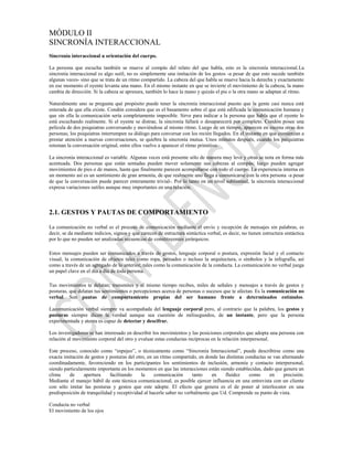 MÓDULO II
SINCRONÍA INTERACCIONAL
Sincronía interaccional u orientación del cuerpo.

La persona que escucha también se mueve al compás del relato del que habla, esto es la sincronía interaccional.La
sincronía interaccional es algo sutil, no es simplemente una imitación de los gestos -a pesar de que esto sucede también
algunas veces- sino que se trata de un ritmo compartido. La cabeza del que habla se mueve hacia la derecha y exactamente
en ese momento el oyente levanta una mano. En el mismo instante en que se invierte el movimiento de la cabeza, la mano
cambia de dirección. Si la cabeza se apresura, también lo hace la mano y quizás el pie o la otra mano se adaptan al ritmo.

Naturalmente uno se pregunta qué propósito puede tener la sincronía interaccional puesto que la gente casi nunca está
enterada de que ella existe. Condón considera que es el basamento sobre el que está edificada la comunicación humana y
que sin ella la comunicación sería completamente imposible. Sirve para indicar a la persona que habla que el oyente lo
está escuchando realmente. Si el oyente se distrae, la sincronía fallará o desaparecerá por completo. Condón posee una
película de dos psiquiatras conversando y moviéndose al mismo ritmo. Luego de un tiempo, aparecen en escena otras dos
personas; los psiquiatras interrumpen su diálogo para conversar con los recién llegados. En el instante en que comienzan a
prestar atención a nuevas conversaciones, se quiebra la sincronía mutua. Unos minutos después, cuando los psiquiatras
retoman la conversación original, entre ellos vuelve a aparecer el ritmo primitivo.

La sincronía interaccional es variable. Algunas veces está presente sólo de manera muy leve y otras se nota en forma más
acentuada. Dos personas que están sentadas pueden mover solamente sus cabezas al compás; luego pueden agregar
movimientos de pies o de manos, hasta que finalmente parecen acompañarse con todo el cuerpo. La experiencia interna en
un momento así es un sentimiento de gran armonía, de que realmente uno llega a comunicarse con la otra persona -a pesar
de que la conversación puede parecer enteramente trivial-. Por lo tanto en un nivel subliminal, la sincronía interaccional
expresa variaciones sutiles aunque muy importantes en una relación.



2.1. GESTOS Y PAUTAS DE COMPORTAMIENTO

La comunicación no verbal es el proceso de comunicación mediante el envío y recepción de mensajes sin palabras, es
decir, se da mediante indicios, signos y que carecen de estructura sintáctica verbal, es decir, no tienen estructura sintáctica
por lo que no pueden ser analizadas secuencias de constituyentes jerárquicos.

Estos mensajes pueden ser comunicados a través de gestos, lenguaje corporal o postura, expresión facial y el contacto
visual, la comunicación de objetos tales como ropa, peinados o incluso la arquitectura, o símbolos y la infografía, así
como a través de un agregado de lo anterior, tales como la comunicación de la conducta. La comunicación no verbal juega
un papel clave en el día a día de toda persona.

Tus movimientos te delatan; transmites y al mismo tiempo recibes, miles de señales y mensajes a través de gestos y
posturas, que delatan tus sentimientos o percepciones acerca de personas o sucesos que te afectan. Es la comunicación no
verbal. Son pautas de comportamiento propias del ser humano frente a determinados estímulos.

Lacomunicación verbal siempre va acompañada del lenguaje corporal pero, al contrario que la palabra, los gestos y
posturas siempre dicen la verdad aunque sea cuestión de milisegundos, de un instante, pero que la persona
experimentada y atenta es capaz de detectar y descifrar.

Los investigadores se han interesado en describir los movimientos y las posiciones corporales que adopta una persona con
relación al movimiento corporal del otro y evaluar estas conductas recíprocas en la relación interpersonal.

Este proceso, conocido como “espejeo”, o técnicamente como “Sincronía Interaccional”, puede describirse como una
exacta imitación de gestos y posturas del otro, en un ritmo compartido, en donde las distintas conductas se van alternando
coordinadamente, favoreciendo en los participantes los sentimientos de inclusión, armonía y contacto interpersonal,
siendo particularmente importante en los momentos en que las interacciones están siendo establecidas, dado que genera un
clima    de      apertura    facilitando     la    comunicación       tanto   en    fluidez      como     en     precisión.
Mediante el manejo hábil de esta técnica comunicacional, es posible ejercer influencia en una entrevista con un cliente
con sólo imitar las posturas y gestos que este adopte. El efecto que genera es el de poner al interlocutor en una
predisposición de tranquilidad y receptividad al hacerle saber no verbalmente que Ud. Comprende su punto de vista.

Conducta no verbal
El movimiento de los ojos
 