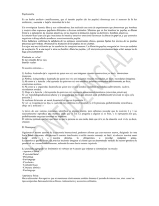 Pupilometría

Es un hecho probado científicamente, que el tamaño pupilar (de las pupilas) disminuye con el aumento de la luz
ambiental, y aumenta si baja la intensidad de la luz.

Un investigador llamado Hess y sus colaboradores, han realizado una serie de experimentos que demuestran que hombres
y mujeres dan respuestas pupilares diferentes a diversos estímulos. Mientras que en los hombres las pupilas se dilatan
frente a la percepción de mujeres atractivas, en las mujeres la dilatación pupilar se da frente a hombres atractivos.
Lo anterior hace concluir que situaciones de interés y atractivo emocional favorecen la dilatación pupilar, y que estímulos
negativos o desagradables conducen a una contracción pupilar.
Estos hallazgos confirman la sabiduría de los antiguos comerciantes chinos, quienes fijaban los precios de las piedras
preciosas que vendían, observando la dilatación de las pupilas de sus clientes.
Los ojos son muy utilizados en las conductas de conquista amorosa. La dilatación pupilar entregaría las claves no verbales
de aceptación. Si a una mujer le atrae un hombre, dilata las pupilas, y él interpreta correctamente esta señal, aunque no lo
haga conscientemente

Conducta no verbal
El movimiento de los ojos
Barrido ocular:

Si nosotros miramos....

1) Arriba a la derecha (a la izquierda de quien nos ve): son imágenes visuales constructivas, es decir, construimos
imágenes.
2) Arriba a la izquierda (a la derecha de quien nos ve): son imágenes visuales recordadas, es decir, recordamos imágenes.
3) Al centro a la derecha (a la izquierda de quien nos ve) son sonidos o palabras construidos auditivamente, es decir,
construimos sonidos.
4) Al centro a la izquierda(a la derecha de quien nos ve) son sonidos o palabras recordadas auditivamente, es decir,
recordamos sonidos.
5) Abajo a la derecha (a la izquierda de quien nos ve) representa sensaciones kinestésicas (viscerales, emotivas).
Si Ud. Está dialogando con un cliente y le pregunta qué fue lo que almorzó ayer, probablemente levantará los ojos en la
posición 2.
Si su cliente le inventa un menú, levantará los ojos en la posición 1.
Si Ud. Le pregunta por su hija, la cual está muy enferma en el hospital y a él le preocupa, probablemente mirará hacia
abajo en la posición 5.-

A través de este sistema podríamos identificar si alguien miente, pero debemos recordar que la posición 1 y 3 no
necesariamente reproduce una mentira, dado que si Ud. Le pregunta a alguien si es feliz, y le repregunta por qué,
probablemente tenga que construir su respuesta.
El extremo cuidado que hay que tener es que la persona no sea zurda, dado que si lo es, la situación es al revés, es decir,
cruzado.

El Abaniqueo:

Siguiendo el mismo camino de la sincronía Interaccional, podemos afirmar que con nuestras manos, dirigiendo la vista
hacia donde queramos, obligaremos a nuestro interlocutor a recibir nuestro mensaje, es decir, si subimos nuestra mano
hacia     arriba    y      a     nuestra      derecha,    lo     obligaremos      a    recordar    imágenes     gratas.
Lo anterior se puede llevar a la práctica haciendo imaginar al cliente que un determinado modelo de nuestro producto le
producirá un extraordinario bienestar, subiendo la mano hacia nuestra izquierda.

La ciencia ha agrupado los fenómenos no verbales en 8 canales que ordenan y sistematizan su estudio:
· Apariencia física
· Expresión facial
· Proxémica
· Paralenguaje
· Cronémica
· Contexto físico
· Conducta kinésica
· Paralenguaje

Apariencia física:
Hace referencia a los aspectos que se mantienen relativamente estables durante el período de interacción, tales como los
tipos corporales, las características físicas, indumentaria y accesorios utilizados.
 