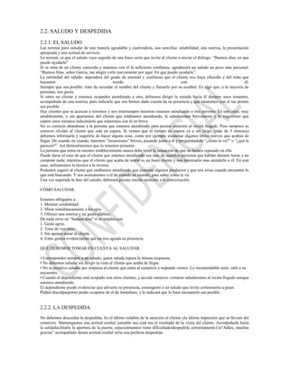 2.2. SALUDO Y DESPEDIDA
2.2.1. EL SALUDO
Las normas para saludar de una manera agradable y cautivadora, son sencillas: amabilidad, una sonrisa, la presentación
apropiada y una actitud de servicio.
Lo normal, es que el saludo vaya seguido de una frase corta que invite al cliente a iniciar el diálogo: “Buenos días, en que
puedo ayudarle”
Si se trata de un cliente conocido y tenemos con él la suficiente confianza, agradecerá un saludo un poco más personal:
“Buenos Días, señor García, me alegra verle nuevamente por aquí. En que puedo ayudarle”.
La intimidad del saludo, dependerá del grado de amistad y confianza que el cliente nos haya ofrecido y del trato que
hayamos                                     tenido                                  con                                   él.
Siempre que sea posible, trate de recordar el nombre del cliente y llamarlo por su nombre. Es algo que, a la mayoría de
personas, nos gusta.
Si entra un cliente y estamos ocupados atendiendo a otro, debemos dirigir la mirada hacia él durante unos instantes,
acompañada de una sonrisa, para indicarle que nos hemos dado cuenta de su presencia y que estaremos con el tan pronto
sea posible.
Hay clientes que se acercan a nosotros y nos interrumpen mientras estamos atendiendo a otra persona. En este caso, muy
amablemente, y sin apartarnos del cliente que estábamos atendiendo, le saludaremos brevemente y le rogaremos que
espere unos minutos indicándole que estaremos con él en breve.
No es correcto abandonar a la persona que estamos atendiendo para prestar atención al recién llegado. Pero tampoco es
correcto olvidar al cliente que está en espera. Si vemos que el tiempo de espera va a ser largo, (más de 5 minutos)
debemos informarle y sugerirle de hacer alguna cosa: como por ejemplo examinar algunos libros nuevos que acaban de
llegar. De cuando en cuando, haremos “incursiones” breves, pasando junto a él y preguntándole “¿cómo le va?” o “¿qué le
parecen?”. Así demostraremos que lo tenemos presente.
La persona que entra en nuestro establecimiento nunca debe tener la sensación de que no hemos reparado en ella.
Puede darse el caso de que el cliente que estamos atendiendo sea una, de aquellas personas que hablan durante horas y no
compran nada; mientras que el cliente que acaba de entrar es un buen cliente y nos interesaría mas atenderlo a él. En este
caso, utilizaremos la técnica a la inversa.
Podemos sugerir al cliente que estábamos atendiendo que examine algunos productos y que nos avise cuando encuentre lo
que está buscando. Y nos acercaremos a él de cuando en cuando, para saber cómo le va.
Una vez superada la fase del saludo, debemos prestar mucha atención a la conversación.

CÓMO SALUDAR.

Estamos obligados a:
1. Mostrar cordialidad.
2. Mirar simultáneamente a los ojos.
3. Ofrecer una sonrisa y un gesto afables;
De nada sirve un “buenos días” si se emplea con
1. Gesto agrio.
2. Tono de voz seco.
3. Sin apenas mirar al cliente.
4. Estos gestos evidenciarían que no nos agrada su presencia.

QUÉ DEBEMOS TOMAR EN CUENTA AL SALUDAR.

• Corresponder siempre a un saludo; quien saluda espera la misma respuesta.
• No debemos saludar sin dirigir la vista al cliente que acaba de llegar.
• No es positivo saludar por sorpresa al cliente que entra al comercio y nopuede vernos. Lo recomendable sería salir a su
encuentro.
• Cuando el dependiente está ocupado con otros clientes, y accede unnuevo visitante saludaremos al recién llegado aunque
estemos atendiendo.
El dependiente puede evidenciar que advierte su presencia, conungesto o un saludo que invite cortésmente a pasar.
Pedirá disculpasporno poder ocuparse de él de inmediato, y le indicará que lo hará encuantole sea posible.


2.2.2. LA DESPEDIDA
No debemos descuidar la despedida; Es el último eslabón de la atención al cliente yla última impresión que se llevará del
comercio. Mantengamos una actitud cordial yamable sea cual sea el resultado de la visita del cliente. Acompañarle hasta
la salidafacilitarle la apertura de la puerta, especialmentesi tiene dificultadesdespedirle correctamente.Un“Adiós, muchas
gracias” acompañado deuna actitud cordial sería una perfecta despedida.
 