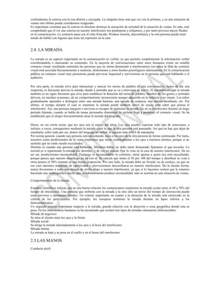 confundamos la sonrisa con la risa abierta o carcajada. La simpatía tiene más que ver con la primera, y en una situación de
ventas esto último puede considerarse exagerado.
Es importante constatar que la sonrisa en absoluto destruye la sensación de seriedad de la situación de ventas. Es más, está
comprobado que el ver una sonrisa en nuestro interlocutor nos predispone a relajarnos, y por tanto provoca mayor fluidez
en la comunicación. Lo contrario pasa con el ceño fruncido. Produce tensión, desconfianza y la otra persona puede tener
miedo de hablar con alguien que tiene tal expresión en la cara.


2.4. LA MIRADA

La mirada es un aspecto importante en la comunicación no verbal, ya que permite complementar la información verbal
corroborándola o matizando su contenido. En la mayoría de conversaciones entre seres humanos existe un notable
contacto visual, resultando anómalas las personas que no miran demasiado a interlocutores (en niños la falta de contacto
visual está asociada frecuentemente a mentiras, distorsiones y otros hechos psicológicos interesantes). En la comunicación
pública en contacto visual muy persistente puede provocar inquietud y nerviosismo en la persona que está hablando o el
auditorio.

Por otra parte, la mirada sirve para interactuar y marcar los turnos de palabra en una conversación. Antes de dar una
respuesta, es frecuente desviar la mirada, dando a entender que se va a intervenir de nuevo. El asentimiento con la mirada
también es un signo frecuente que sirve para establecer la duración del turno de palabra. Muchos de los gestos y actitudes
derivan, en muchas ocasiones, de un comportamiento inconsciente aunque adquirido en la infancia y no innato. Los niños
gradualmente aprenden a distinguir entre una mirada burlona, una mirada de sorpresa, una mirada desafiante, etc. Por
último, el tiempo durante el cual se mantiene la mirada puede también servir de ayuda para saber qué piensa el
interlocutor. Así, una persona insegura o nerviosa es incapaz de mantener la mirada fija en su interlocutor durante un largo
período.Además, cuando se habla de temas personales disminuye (o incluso llega a perderse) el contacto visual. Se ha
establecido que el elogio frecuentemente atrae la mirada del elogiado.

Dicen, no sin cierta razón, que los ojos son el espejo del alma. Los ojos pueden expresar todo tipo de emociones, e
incluso, a veces, conseguimos mediante la mirada saber lo que la otra persona está pensando. Así que no hay que dejar de
estudiarla, sobre todo por ser, dentro del lenguaje no verbal, el aspecto más difícil de manipular.
Por norma general, cuando una persona está escuchando, mira a los ojos de la otra persona de forma continuada. Por tanto,
nosotros como profesionales de la venta tendremos que mirar continuamente a los ojos a nuestros clientes, porque si no
sentirán que no están siendo escuchados.
Distinto es cuando una persona está hablando. Mientras habla, no debe mirar demasiado fijamente al que escucha. Lo
normal es ir repartiendo la mirada por derredor, y de vez en cuando fijar la vista en la cara de nuestro interlocutor. De no
ser así, produciremos incomodidad. Tampoco es recomendable lo contrario, mirar apenas a quien nos está escuchando,
porque parece que nuestro monólogo no va con él. Se calcula que mirar el 50 por 100 del tiempo y distribuir la vista a
otros puntos el 50% restante es una buena proporción. Por otro lado, la mirada debe ser frontal, no de soslayo, ya que en
ese caso daremos sensación de agresividad o provocaremos desconfianza en nuestro interlocutor. De la misma forma,
nunca llevaremos a cabo una mirada de arriba abajo a nuestro interlocutor, ya que si lo hacemos sentirá que le estamos
haciendo una «radiografía», hecho que, si habitualmente produce incomodidad, más se acentúa en una situación de ventas.

Comportamiento de la mirada.

Estudios científicos indican que en una buena relación los comunicantes mantienen la mirada ocular entre el 60 a 70% del
tiempo de interacción. Una persona que enfrenta con la mirada a la otra sólo un tercio del tiempo de interacción puede
estar nerviosa o demuestra timidez. Un criterio importante en cuanto a la duración de la mirada está enclavado en la
cultura de los participantes. Por ejemplo, los europeos sostienen la mirada durante un lapso inferior a los
latinoamericanos.
Un segundo criterio importante respecto a la mirada, guarda relación con la dirección o zona geográfica donde esta se
posa. En los intercambios humanos se ha encontrado que existen tres tipos de miradas claramente diferenciables:
Mirada de negocios:
Se mira al cliente entre los ojos y la frente
Mirada social:
Se dirige la mirada alternadamente a los ojos y la boca del interlocutor
Mirada íntima:
La mirada se baja y se posa en el cuello y en el busto del interlocutor

2.5.LAS MANOS
Conducta táctil:
 