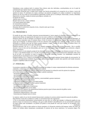 Entendemos como conducta táctil el contacto físico directo entre dos individuos, constituyéndose así en el canal de
comunicación que supone mayor cercanía interpersonal
Es un hecho reconocido que el saludo táctil cumple una función primordial en la recepción de un cliente a través del
apretón de manos. El estrecharse las manos constituye una práctica arraigada en la cultura occidental. La importancia
práctica de este rito reside en la diversidad de significados sociales que se le atribuyen: Bienvenida, cortesía, urbanidad,
disposición a escuchar, estados de ánimos psicológicos, actitudes, etc.
El apretón de manos:
Apretón suave y en línea:
Respeto hacia el otro y mutua confianza
Con nuestra palma hacia abajo
Es transmisión de dominio
Con nuestra palma hacia arriba
Deseamos dar el control de la situación al otro, o hacerle sentir que lo tiene
La conducta kinésica:

2.6. PROXÉMICA
El estudio de que como el hombre estructura inconscientemente el micro espacio, la distancia entre los hombres en sus
transacciones diarias, la organización del espacio en sus casas y edificios y la distribución de sus ciudades.
Distancia íntima: En ella se distingue a la distancia cercana, adecuada para hacer el amor, luchar, confortar y proteger, en
que las claves corporales como el contacto físico, el olor, la textura y la temperatura, asumen una importancia mucho
mayor que el lenguaje. La distancia lejana (15-45 cm.) descrita como aquella en que “cabezas, muslos y pelvis no entran
fácilmente en contacto, pero que las manos pueden alcanzar y coger” Todavía en ella el olfato, el contacto físico y la
percepción térmica son las claves más sobresalientes.
Distancia personal: (45 cm. a 1,22 mts.) Es la distancia apropiada para discutir eventos personales. Aún es posible
alcanzar y tocar al otro con las extremidades, pero son la voz y el contacto visual los aspectos que comienzan a adquirir
mayor importancia.
Distancia social: en esta categoría, propia de las relaciones interpersonales, se distingue una distancia cercana (1,22 mts. a
2,1 mts.), y una distancia lejana, (2,1 a 3,6 mts.) La primera distancia es propia de las interacciones informales, tales como
las de un jefe y su secretaria, en tanto la segunda se da en las relaciones formales. Las modalidades centrales de
comunicación en esta distancia son la visión y la audición.
Distancia pública: (3,6 a 7,6mts) es la distancia para pronunciar discursos o mantener formas rígidas de conversación. Se
establece automáticamente alrededor de personajes públicos importantes, se pierde toda expresión sutil siendo necesario
exagerar o amplificar todos los mensajes

2.7. POSTURA
Las posturas corporales se definen como la forma general que adopta el cuerpo comprometiendo las distintas estructuras
corporales y variaciones en la distribución del peso corporal.
Los observadores atribuyen una serie de características que permiten la evaluación social de quienes las expresan:
a) los observadores tienden a evaluar positivamente a quienes mantienen:
· una postura corporal abierta
· una orientación corporal hacia el interlocutor
· una inclinación corporal hacia delante
b) Los observadores atribuyen calidez, atención y emocionalidad a quienes mantienen:
· Una inclinación corporal hacia delante
· Una postura dirigida hacia el otro y las manos quietas
c) Los observadores atribuyen frialdad a quienes mantienen:
· Una inclinación corporal hacia atrás
· La cabeza no orientada hacia el interlocutor
· Movimiento de tamborileo con los dedos
Sobre la base de lo anterior, las características kinésicas positivas para la buena atención de público serían:
· Inclinación corporal hacia delante
· Orientación corporal directa y cara a cara
· Gesticulaciones dirigidas hacia el cliente.

Lo anterior, unido a lo ya visto de sintonía Interaccional, constituye la correcta actitud corporal de atención de público.
Para finalizar el tema de la conducta no verbal, es conveniente hacer dos sugerencias:
1) No es conveniente entusiasmarse exclusivamente con una clave no verbal (por ejemplo, la dilatación pupilar de una
atractiva mujer en el proceso de un diálogo), sino que se debe abordar la decodificación con un acercamiento multicanal
(la mujer podría estar recordando a su pololo) (El pololo es una prenda de vestir que consiste en un pantalón corto,
generalmente                                                                                                        bombacho)
2) El lenguaje no verbal se debe analizar en forma semejante a la formación sintáctica del lenguaje verbal. Por tanto, las
señales no verbales deben interpretarse considerando el contexto de las claves anteriores y su secuencia lógica. Por
 