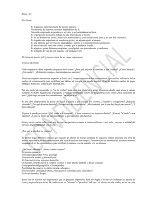 Bussy_zj3

Un cliente:

          Es la persona más importante de nuestro negocio.
          No depende de nosotros, nosotros dependemos de él.
          Nos está comprando un producto o servicio y no haciéndonos un favor.
          Es el propósito de nuestro trabajo, no una interrupción al mismo.
          Es un ser humano de carne y hueso con sentimientos y emociones (como uno), y no una fría estadística.
          Es la parte más importante de nuestro negocio y no alguien ajeno al mismo.
          Es una persona que nos trae sus necesidades y deseos y es nuestra misión satisfacerlo.
          Es merecedor del trato más cordial y atento que le podemos brindar.
          Es alguien a quien debemos complacer y no alguien con quien discutir o confrontar.
          Es la fuente de vida de este negocio y de cualquier otro.

El cliente es nuestro jefe y nuestra razón de ser como empresarios.

Conocer al cliente

Cada empresario debe responder preguntas tales como: ¿Para qué mejorar la atención a mis clientes?, ¿Cómo hacerlo?,
¿Con quién?, ¿Me traerán ventajas o desventajas esos cambios?

Estos interrogantes encuentran respuesta a diario en el comportamiento de los consumidores, que reciben influencia de los
medios de comunicación para modificar sus hábitos de compra con mucha rapidez. (Uso de distintos medios de pago,
entrega a domicilio, compras por Internet, etc.)

Por otra parte, al consumidor ya "no le venden" nada sino que él decide y exige libremente dónde, qué, cómo y cuánto
comprar. No habrá llegado para el pequeño y mediano empresario la hora de preguntarse cosas como: ¿Soy consciente de
esto? ¿Qué hago para que los consumidores "me elijan a mi"?.

Si uno abre simplemente la puerta del local y espera a que vengan los clientes, ¿Vendrán a comprarme? ¿Seguirán
viniendo? ¿Por qué deberían hacerlo? ¿Por qué no a la competencia? ¿Me alcanzará con lo que hoy hago para crecer? ¿Y
para subsistir?

Alguien le puede preguntar: ¿Ud. vende o le compran?, ¿Cómo construye sus ingresos diarios?, ¿Conoce "a fondo" a sus
clientes?, ¿Cómo se entera de sus necesidades y que hace para satisfacerlas?

Estas y otras muchas reflexiones son las que nos permiten conocer a nuestros clientes, crear valor, mejorar la calidad del
servicio, lograr fidelidad, crecer, etc.

¿Por qué se pierden los clientes?

En primer lugar debemos conocer que requiere un cliente de nuestra empresa. El siguiente listado enumera una serie de
valores apreciados por los consumidores a la hora de realizar una compra. Pensemos por un momento en nosotros mismos,
ocupando el rol de consumidores, para verificar si estamos o no de acuerdo con los mismos.

¿Qué busca obtener el cliente cuando compra?
Un precio razonable
Una adecuada calidad por lo que paga
Una atención amable y personalizada
Un buen servicio de entrega a domicilio
Un horario cómodo para ir a comprar (corrido o tener abierto también el fin de semana)
Cierta proximidad geográfica, si fuera posible
Posibilidad de comprar a crédito (tarjeta o cheques)
Una razonable variedad de oferta, (marcas poco conocidas junto a las líderes)
Un local cómodo y limpio

Estos son los valores más importantes que un pequeño empresario debe privilegiar a la hora de enfrentar las épocas de
crisis y superarlas con éxito. De nada sirven las "vivezas" o "picardías" del tipo: "el cliente no sabe nada y no se va a dar
 