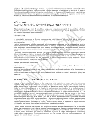 ejemplo, si Ud. es un vendedor de algún producto y su potencial comprador comienza sutilmente a tomarse la barbilla
(usualmente este acto indica una toma de decisión) , continua exponiendo las bondades de su mercancía, de pronto su
cliente (que está sentado) se inclina hacia atrás y cruza los brazos (obviamente decidió negativamente); suponiendo que
Ud. no interpreta estas señales y prosigue con su exposición, su cliente podría contradecir sus argumentos sacando motitas
de lana de su chaleco( estaría comunicando rechazo a través de su comportamiento kinésico)




MÓDULO III
LA COMUNICACIÓN INTERPERSONAL EN LA OFICINA
Relación de intercambio por medio de la cual dos o más personas comparten su percepción de la realidad con la finalidad
de influir en el estado de las cosas. No siempre es un proceso consciente.Proceso por el cual, el ser interactúa con otros,
para transmitir, información, dudas, y emociones.

COMUNICACIÓN

La comunicación interpersonal se da entre dos personas que están físicamente próximas. Cada una de las personas
produce mensajes que son una respuesta a los mensajes que han sido elaborados por la otra o las otras personas implicadas
en la conversación.
Los seres humanos estamos incluidos en un mundo de la comunicación, por esto que para un mejor estudio se ha divido
en tres: La comunicación interpersonal que se realiza entre dos personas, la comunicación grupal que tiene lugar entre tres
o más personas y la comunicación social que utiliza elementos técnicos y puede llegar a millones de personas. Aunque en
este curso hablamos un poco también sobre la comunicación intrapersonal que es la que realiza cada quien con uno
mismo.
Las distintas formas de comunicación presentan características distintas, ventajas y desventajas distintas y por tanto son
útiles o inútiles según los objetivos de quien las utiliza. Nadie utiliza un canal de televisión comercial para dialogar con un
amigo. Cuando se utiliza un medio de comunicación social es muy difícil saber cuál ha sido la reacción o el efecto del
mensaje. Hoy se hace una diferencia muy clara entre medios de comunicación informativos, que no posibilitan el diálogo
y medios de comunicación interpersonal que sí lo facilitan.

Modos en que se realiza la comunicación.

Información: intercambio de información que produce una variación en cualquiera de las probabilidades de elección del
receptor. Es el qué.
Instrucción: intercambio de información que produce una variación en la eficacia de cualquiera de las vías de acción del
receptor. Es el cómo actuar.
Motivación: intercambio de información que produce una variación en alguno de los valores u objetivos del receptor ante
su elección.


3.1. COMO DARLE LA BIENVENIDA AL CLIENTE
Luego de la apariencia personal, ocúpese en dar una primera buena impresión. La primera impresión representa la
bienvenida. Sobre la base de ésta experiencia se concluye de lo que estar por venir. Enfóquese en lo siguiente: ¿Cuál es la
primera impresión de su cliente cuando visita su empresa? y ¿Quién es la primera persona con quien tiene contacto su
cliente? La primera impresión puede ser la ubicación, el estacionamiento, los alrededores de las instalaciones, etc. El
primer contacto puede ser el vigilante, el parquero, el o la recepcionista. Es recomendable darle la bienvenida al cliente
con una sonrisa sincera, buena presencia, lenguaje corporal apropiado (postura del cuerpo, manera de sentarse, etc.) y un
buen saludo. Por ejemplo, para un o una recepcionista una buena bienvenida, cuando llega una persona, es: Muy buenos
días o muy buenas tardes, bienvenido a… (Nombre de la empresa), mucho gusto soy (nombre y apellido), en que puedo
asistirlo o permítame asistirlo si es tan amable. En el caso de atender una llamada telefónica: Nombre de la empresa,
buenos días o buenas tardes, habla (nombre y apellido), a la orden o en que puedo asistirlo, ayudarlo. Algunas personas
pueden argumentar que ésta recomendación es muy larga o habría que decirla muchas veces durante el día. Sin embargo,
lo bueno, lo distinto amerita cierto sacrificio. Atender y dar servicio a un cliente es un arte y como tal hay que disfrutarlo,
vivirlo y sobre todo sentir el placer de hacerlo cada día mejor con cariño y convicción.

Debemos mostrar amabilidad con el cliente bajo cualquier circunstancia. Siempre debemos saludar, dar la bienvenida,
mostrar una sonrisa sincera, y decir gracias. Siempre mostrándonos servicial y atentos a cualquier cosa que requiera.
Nunca debemos discutir con él, ante algún reclamo o queja, siempre debemos procurar darle la razón, pero cuando ello no
sea posible, decirle amablemente que esta vez no compartimos su posición. Y siempre debemos procurar ser flexibles y
otorgar algunas concesiones, por ejemplo, cuando el cliente nos pida modificar algún plato o menú, o cuando nos pida
pagar con otra moneda diferente a la usual.
 