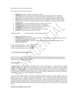 Bienvenidos todos los clientesa estos servicios.

Como cliente de estos servicios, usted merece:

     1.  Dignidad: Ser tratado con cortesía, consideración y respeto.
     2.  Información: Conocer los nombres de las personas que lo atienden, aprender cuales son las opciones
         relacionadas con la salud reproductiva y que todas sus preguntas se respondan honesta y correctamente.
     3. Acceso: Recibir los servicios sin tener en cuenta el sexo, creencias, estado conyugal, grupo étnico o edad.
     4. Elección: Decidir libremente si tener hijos o no, practicar o no la planificación familiar y elegir el método.
         Decidir en favor o en contra de cualquier tratamiento. Además, cambiar de idea y escoger nuevas opciones
         cuando lo desee.
     5. Seguridad: Poder practicar la planificación familiar de manera segura y eficaz.
     6. Privacidad: Recibir orientación sin que otros puedan o no interrumpir.
     7. Confidencialidad: Saber que la información personal no se repetirá a otros.
     8. Comodidad: Ser tratado de manera que se sienta cómodo.
     9. Continuidad: Recibir servicios y suministros siempre que los necesite.
     10. Opinión: Expresar su opinión acerca de los servicios.

Usted puede ayudar.           Usted puede recibir la mejor atención posible si:

     1.   Menciona sus deseos claramente.
     2.   Hace preguntas para obtener la información que necesita y se asegura de que la comprende. Puede pensar por
          anticipado en las preguntas que ha de hacer.
     3.   Describe su historia médica verazmente, incluidos todos los cambios que haya experimentado su salud.
     4.   Sigue las instrucciones.

Cuando tenga alguna pregunta...por favor, PREGUNTE!
Cuando tenga algún problema...por favor, HABLE!
Cuando le guste lo que pasa...por favor, SONRÍA!


3.2. COMUNICACIÓN EFICAZ

Todos conocemos y podríamos citar en teoría cuales son los principios básicos para lograr una correcta comunicación,
pero, tal vez por sonar a puro orgullo, frecuentemente nos olvidamos de ellos. Algunas de las estrategias que podemos
emplear son tan sencillas como las siguientes:

La escucha activa.

Uno de los principios más importantes y difíciles de todo el proceso comunicativo es el saber escuchar. La falta de
comunicación que se sufre hoy día se debe en gran parte a que no se sabe escuchar a los demás. Se está más tiempo
pendiente de las propias emisiones, y en esta necesidad propia de comunicar se pierde la esencia de la comunicación, es
decir, poner en común, compartir con los demás. Existe la creencia errónea de que se escucha de forma automática, pero
no es así. Escuchar requiere un esfuerzo superior al que se hace al hablar y también del que se ejerce al escuchar sin
interpretar lo que se oye. Pero, ¿qué es realmente la escucha activa?

La escucha activa significa escuchar y entender la comunicación desde el punto de vista del que habla. ¿Cuál es la
diferencia entre el oír y el escuchar? Existen grandes diferencias. El oír es simplemente percibir vibraciones de sonido.
Mientras que escuchar es entender, comprender o dar sentido a lo que se oye. La escucha efectiva tiene que ser
necesariamente activa por encima de lo pasivo. La escucha activa se refiere a la habilidad de escuchar no sólo lo que la
persona está expresando directamente, sino también los sentimientos, ideas o pensamientos que subyacen a lo que se está
diciendo. Para llegar a entender a alguien se precisa asimismo cierta empatía, es decir, saber ponerse en el lugar de la otra
persona.

Elementos que facilitan la escucha activa.
 