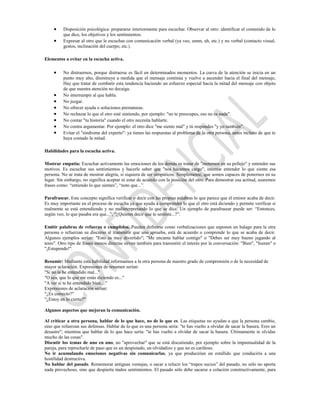 Disposición psicológica: prepararse interiormente para escuchar. Observar al otro: identificar el contenido de lo
          que dice, los objetivos y los sentimientos.
          Expresar al otro que le escuchas con comunicación verbal (ya veo, umm, uh, etc.) y no verbal (contacto visual,
          gestos, inclinación del cuerpo, etc.).

Elementos a evitar en la escucha activa.

          No distraernos, porque distraerse es fácil en determinados momentos. La curva de la atención se inicia en un
          punto muy alto, disminuye a medida que el mensaje continúa y vuelve a ascender hacia el final del mensaje,
          Hay que tratar de combatir esta tendencia haciendo un esfuerzo especial hacia la mitad del mensaje con objeto
          de que nuestra atención no decaiga.
          No interrumpir al que habla.
          No juzgar.
          No ofrecer ayuda o soluciones prematuras.
          No rechazar lo que el otro esté sintiendo, por ejemplo: "no te preocupes, eso no es nada".
          No contar "tu historia" cuando el otro necesita hablarte.
          No contra argumentar. Por ejemplo: el otro dice "me siento mal" y tú respondes "y yo también".
          Evitar el "síndrome del experto": ya tienes las respuestas al problema de la otra persona, antes incluso de que te
          haya contado la mitad.

Habilidades para la escucha activa.

Mostrar empatía: Escuchar activamente las emociones de los demás es tratar de "meternos en su pellejo" y entender sus
motivos. Es escuchar sus sentimientos y hacerle saber que "nos hacemos cargo", intentar entender lo que siente esa
persona. No se trata de mostrar alegría, si siquiera de ser simpáticos. Simplemente, que somos capaces de ponernos en su
lugar. Sin embargo, no significa aceptar ni estar de acuerdo con la posición del otro. Para demostrar esa actitud, usaremos
frases como: “entiendo lo que sientes”, “noto que...”.

Parafrasear. Este concepto significa verificar o decir con las propias palabras lo que parece que el emisor acaba de decir.
Es muy importante en el proceso de escucha ya que ayuda a comprender lo que el otro está diciendo y permite verificar si
realmente se está entendiendo y no malinterpretando lo que se dice. Un ejemplo de parafrasear puede ser: “Entonces,
según veo, lo que pasaba era que...”, “¿Quieres decir que te sentiste...?”.

Emitir palabras de refuerzo o cumplidos. Pueden definirse como verbalizaciones que suponen un halago para la otra
persona o refuerzan su discurso al transmitir que uno aprueba, está de acuerdo o comprende lo que se acaba de decir.
Algunos ejemplos serían: "Esto es muy divertido"; "Me encanta hablar contigo" o "Debes ser muy bueno jugando al
tenis". Otro tipo de frases menos directas sirven también para transmitir el interés por la conversación: "Bien", "humm" o
"¡Estupendo!".

Resumir: Mediante esta habilidad informamos a la otra persona de nuestro grado de comprensión o de la necesidad de
mayor aclaración. Expresiones de resumen serían:
"Si no te he entendido mal..."
"O sea, que lo que me estás diciendo es..."
"A ver si te he entendido bien...."
Expresiones de aclaración serían:
"¿Es correcto?"
"¿Estoy en lo cierto?"

Algunos aspectos que mejoran la comunicación.

Al criticar a otra persona, hablar de lo que hace, no de lo que es. Las etiquetas no ayudan a que la persona cambie,
sino que refuerzan sus defensas. Hablar de lo que es una persona sería: "te has vuelto a olvidar de sacar la basura. Eres un
desastre"; mientras que hablar de lo que hace sería: "te has vuelto a olvidar de sacar la basura. Últimamente te olvidas
mucho de las cosas".
Discutir los temas de uno en uno, no "aprovechar" que se está discutiendo, por ejemplo sobre la impuntualidad de la
pareja, para reprocharle de paso que es un despistado, un olvidadizo y que no es cariñoso.
No ir acumulando emociones negativas sin comunicarlas, ya que producirían un estallido que conduciría a una
hostilidad destructiva.
No hablar del pasado. Rememorar antiguas ventajas, o sacar a relucir los “trapos sucios” del pasado, no sólo no aporta
nada provechoso, sino que despierta malos sentimientos. El pasado sólo debe sacarse a colación constructivamente, para
 
