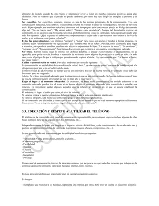 utilizarlo de modelo cuando ha sido bueno e intentamos volver a poner en marcha conductas positivas quizá algo
olvidadas. Pero es evidente que el pasado no puede cambiarse; por tanto hay que dirigir las energías al presente y al
futuro.
Ser específico. Ser específico, concreto, preciso, es una de las normas principales de la comunicación. Tras una
comunicación específica, hay cambios; es una forma concreta de avanzar. Cuando se es inespecífico, rara vez se moviliza
nada. Si por ejemplo, nos sentimos solos/as y deseamos más tiempo para estar con nuestra pareja, no le diga únicamente
algo así: “No me haces caso”, “Me siento solo/a”, “Siempre estás ocupado/a”. Aunque tal formulación exprese un
sentimiento, si no hacemos una propuesta específica, probablemente las cosas no cambiarán. Sería apropiado añadir algo
más. Por ejemplo: “¿Qué te parece si ambos nos comprometemos a dejar todo lo que tenemos entre manos a las 9 de la
noche, y así podremos cenar juntos y charlar?”.
Evitar las generalizaciones. Los términos "siempre" y "nunca" raras veces son ciertos y tienden a formar etiquetas. Es
diferente decir: "últimamente te veo algo ausente" que "siempre estás en las nubes". Para ser justos y honestos, para llegar
a acuerdos, para producir cambios, resultan más efectivas expresiones del tipo: “La mayoría de veces”, “En ocasiones”,
“Algunas veces”, “Frecuentemente”. Son formas de expresión que permiten al otro sentirse correctamente valorado.
Ser breve. Repetir varias veces lo mismo con distintas palabras, o alargar excesivamente el planteamiento, no es
agradable para quién escucha. Produce la sensación de ser tratado como alguien de pocas luces o como un niño. En todo
caso, corre el peligro de que le rehúyan por pesado cuando empiece a hablar. Hay que recordar que: “Lo bueno, si breve,
dos veces bueno”.
Cuidar la comunicación no verbal. Para ello, tendremos en cuenta lo siguiente:
La comunicación no verbal debe de ir acorde con la verbal. Decir " ya sabes que te quiero" con cara de fastidio dejará a la
otra persona peor que si no se hubiera dicho nada.
Contacto visual. Es el porcentaje de tiempo que se está mirando a los ojos de la otra persona. El contacto visual debe ser
frecuente, pero no exagerado.
Afecto. Es el tono emocional adecuado para la situación en la que se está interactuando. Se basa en índices como el tono
de voz, la expresión facial y el volumen de voz (ni muy alto ni muy bajo).
Elegir el lugar y el momento adecuados. En ocasiones, un buen estilo comunicativo, un modelo coherente o un
contenido adecuado pueden irse al traste si no hemos elegido el momento adecuado para transmitirlo o entablar una
relación. Es importante cuidar algunos aspectos que se refieren al momento en el que se quiere establecer la
comunicación:
El ambiente: el lugar, el ruido que exista, el nivel de intimidad...
Si vamos a criticar o pedir explicaciones debemos esperar a estar a solas con nuestro interlocutor.
Si vamos a elogiarlo, será bueno que esté con su grupo u otras personas significativas.
Si ha comenzado una discusión y vemos que se nos escapa de las manos o que no es el momento apropiado utilizaremos
frases como: “si no te importa podemos seguir discutiendo esto en... más tarde”.


3.3. EDUCACIÓN Y RESPETO AL UTILIZAR EL TELÉFONO
El teléfono se ha convertido en el canal de comunicación imprescindible para cualquier empresa incluso algunas de ellas
basan la mayor parte de su negocio en él. Ej: Teletienda, etc.…

Independientemente del papel que juegue en el negocio, a través del teléfono y más concretamente, de un adecuado uso y
gestión, se transmitiere multitud de valores de la empresa (imagen, eficacia, compromiso, etc.…).

Su uso generalizado está determinado por los múltiples beneficios que reportan:

- Versatilidad: Venta, promociones, atención al cliente…
- Cobertura geográfica
- Flexibilidad
- Rapidez
- Eficacia
- Comodidad
- Inmediatez
- Personal

Como canal de comunicación interno, la atención comienza por asegurarse en que todas las personas que trabajan en la
empresa sepan cómo utilizarlo, tanto para llamadas internas, como externas.


En toda atención telefónica es importante tener en cuenta los siguientes aspectos:

La imagen.

El empleado que responde a las llamadas, representa a la empresa, por tanto, debe tener en cuenta los siguientes aspectos:
 